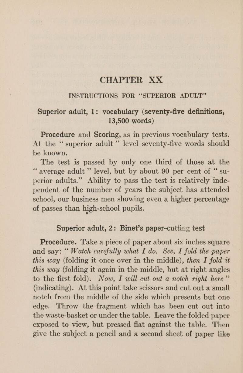 CHAPTER XX INSTRUCTIONS FOR “SUPERIOR ADULT” Superior adult, 1: vocabulary (seventy-five definitions, 13,500 words) Procedure and Scoring, as in previous vocabulary tests. At the “superior adult” level seventy-five words should be known. The test is passed by only one third of those at the “ average adult ” level, but by about 90 per cent of “ su- perior adults.” Ability te pass the test is relatively inde- pendent of the number of years the subject has attended school, our business men showing even a higher percentage of passes than high-school pupils. Superior adult, 2: Binet’s paper-cuttins test Procedure. Take a piece of paper about six inches square and say: “ Watch carefully what I do. See, I fold the paper this way (folding it once over in the middle), then I fold it this way (folding it again in the middle, but at right angles to the first fold). Now, I will cut out a notch right here ”’ (indicating). At this point take scissors and cut out a small notch from the middle of the side which presents but one edge. Throw the fragment which has been cut out into the waste-basket or under the table. Leave the folded paper exposed to view, but pressed flat against the table. Then give the subject a pencil and a second sheet of paper like