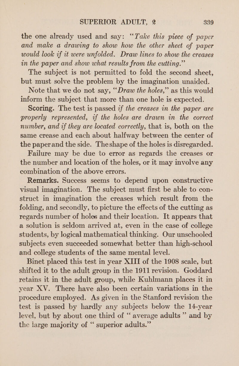 the one already used and say: ‘“‘Take this piece of paper and make a drawing to show how the other sheet of paper would look uf it were unfolded. Draw lines to show the creases in the paper and show what results from the cutting.” The subject is not permitted to fold the second sheet, but must solve the problem by the imagination unaided. Note that we do not say, “Draw the holes,” as this would inform the subject that more than one hole is expected. Scoring. The test is passed 2f the creases in the paper are properly represented, uf the holes are drawn in the correct number, and wf they are located correctly, that is, both on the same crease and each about halfway between the center of the paperand the side. Theshape of the holes is disregarded. Failure may be due to error as regards the creases or the number and location of the holes, or it may involve any combination of the above errors. Remarks. Success seems to depend upon constructive visual imagination. The subject must first be able to con- struct in imagination the creases which result from the folding, and secondly, to picture the effects of the cutting as regards number of holes and their location. It appears that a solution is seldom arrived at, even in the case of college students, by logical mathematical thinking. Our unschooled subjects even succeeded somewhat better than high-school and college students of the same mental level. Binet placed this test in year XIII of the 1908 scale, but shifted it to the adult group in the 1911 revision. Goddard retains it in the adult group, while Kuhlmann places it in year XV. There have also been certain variations in the procedure employed. As given in the Stanford revision the test is passed by hardly any subjects below the 14-year level, but by about one third of “ average adults’ and by the large majority of “ superior adults.”