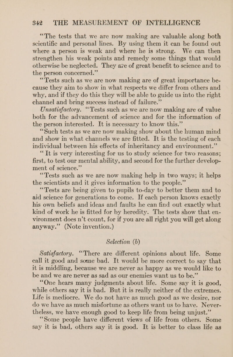 “The tests that we are now making are valuable along both scientific and personal lines. By using them it can be found out where a person is weak and where he is strong. We can then strengthen his weak points and remedy some things that would otherwise be neglected. They aze of great benefit to science and to the person concerned.” “Tests such as we are now making are of great importance be- cause they aim to show in what respects we differ from others and why, and if they do this they will be able to guide us into the right channel and bring success instead of failure.” Unsatisfactory. “Tests such as we are now making are of value both for the advancement of science and for the information of the person interested. It is necessary to know this.” “Such tests as we are now making show about the human mind and show in what channels we are fitted. It is the testing of each individual between his effects of inheritancy and environment.” “It is very interesting for us to study science for two reasons; first, to test our mental ability, and second for the further develop- ment of science.” “Tests such as we are now making help in two ways; it helps the scientists and it gives information to the people.” “Tests are being given to pupils to-day to better them and to aid science for generations to come. If each person knows exactly his own beliefs and ideas and faults he can find out exactly what kind of work he is fitted for by heredity. The tests show that en- vironment does n’t count, for if you are all right you will get along anyway.” (Note invention.) Selection (6) Satisfactory. “There are different opinions about life. Some call it good and some bad. It would be more correct to say that it is middling, because we are never as happy as we would like to be and we are never as sad as our enemies want us to be.”’ “One hears many judgments about life. Some say it is good, while others say it is bad. But it is really neither of the extremes. Life is mediocre. We do not have as much good as we desire, nor do we have as much misfortune as others want us to have. Never- theless, we have enough good to keep life from being unjust.” *““Some people have different views of life from others. Some say it is bad, others say it is good. It is better to class life as