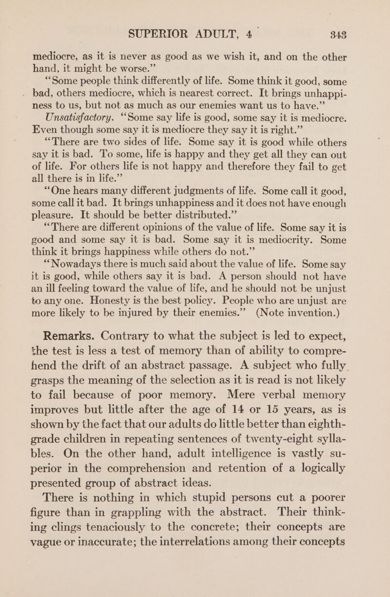 mediocre, as it is never as good as we wish it, and on the other hand, it might be worse.” “Some people think differently of life. Some think it good, some . bad, others mediocre, which is nearest correct. It brings unhappi- ness to us, but not as much as our enemies want us to have.” Unsatisfactory. “Some say life is good, some say it is mediocre. Even though some say it is mediocre they say it is right.” “There are two sides of life. Some say it is good while others say it is bad. To some, life is happy and they get all they can out of life. For others life is not happy and therefore they fail to get all there is in life.” “One hears many different judgments of life. Some call it good, some call it bad. It brings unhappiness and it does not have enough pleasure. It should be better distributed.” “There are different opinions of the value of life. Some say it is good and some say it is bad. Some say it is mediocrity. Some think it brings happiness while others do not.”’ “Nowadays there is much said about the value of life. Some say it is good, while others say it is bad. A person should not have an ill feeling toward the value of life, and he should not be unjust to any one. Honesty is the best policy. People who are unjust are more likely to be injured by their enemies.’ (Note invention.) Remarks. Contrary to what the subject is led to expect, the test is less a test of memory than of ability to compre- hend the drift of an abstract passage. A subject who fully. grasps the meaning of the selection as it is read is not likely to fail because of poor memory. Mere verbal memory improves but little after the age of 14 or 15 years, as is shown by the fact that our adults do little better than eighth- grade children in repeating sentences of twenty-eight sylla- bles. On the other hand, adult intelligence is vastly su- perior in the comprehension and retention of a logically presented group of abstract ideas. There is nothing in which stupid persons cut a poorer figure than in grappling with the abstract. Their think- ing clings tenaciously to the concrete; their concepts are vague or inaccurate; the interrelations among their concepts