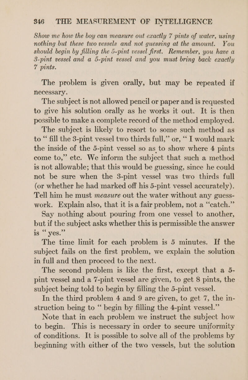 Show me how the boy can measure out exactly 7 pints of water, using nothing but these two vessels and not guessing at the amount. You should begin by filling the 5-pint vessel first. Remember, you have a 3-pint vessel and a 5-pint vessel and you must bring back exactly 7 pints. The problem is given orally, but may be repeated if necessary. The subject is not allowed pencil or paper and is requested to give his solution orally as he works it out. It is then possible to make a complete record of the method employed. The subject is likely to resort to some such method as to “‘ fill the 3-pint vessel two thirds full,” or, “‘ I would mark the inside of the 5-pint vessel so as to show where 4 pints come to,” etc. We inform the subject that such a method is not allowable; that this would be guessing, since he could not be sure when the 3-pint vessel was two thirds full (or whether he had marked off his 5-pint vessel accurately). Tell him he must measure out the water without any guess- work. Explain also, that it is a fair problem, not a “catch.” Say nothing about pouring from one vessel to another, but if the subject asks whether this is permissible the answer is “yes.” The time limit for each problem is 5 minutes. If the subject fails on the first problem, we explain the solution in full and then proceed to the next. The second problem is like the first, except that a 5- pint vessel and a 7-pint vessel are given, to get 8 pints, the subject being told to begin by filling the 5-pint vessel. In the third problem 4 and 9 are given, to get 7, the in- struction being to “ begin by filling the 4-pint vessel.”’ Note that in each problem we instruct the subject how to begin. This is necessary in order to secure uniformity of conditions. It is possible to solve all of the problems by beginning with either of the two vessels, but the solution