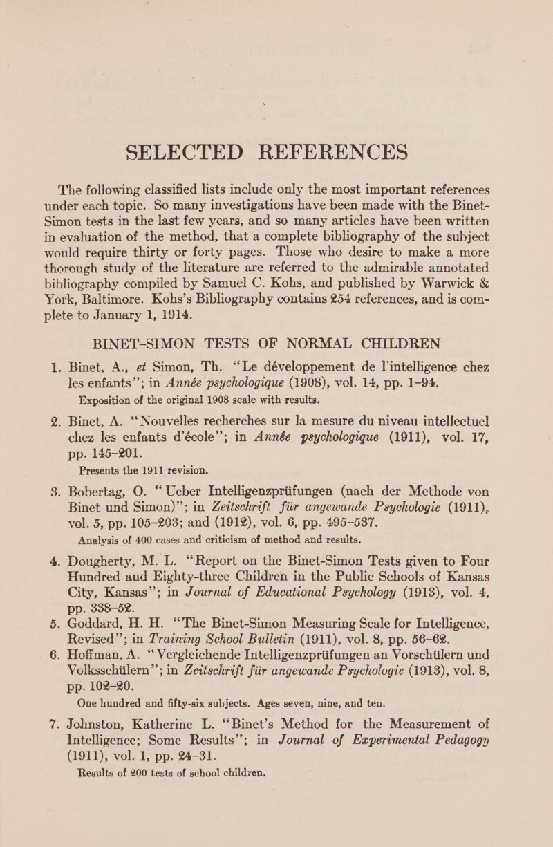 SELECTED REFERENCES The following classified lists include only the most important references under each topic. So many investigations have been made with the Binet- Simon tests in the last few years, and so many articles have been written in evaluation of the method, that a complete bibliography of the subject would require thirty or forty pages. Those who desire to make a more thorough study of the literature are referred to the admirable annotated bibliography compiled by Samuel C. Kohs, and published by Warwick &amp; York, Baltimore. Kohs’s Bibliography contains 254 references, and is com- plete to January 1, 1914. BINET-SIMON TESTS OF NORMAL CHILDREN 1. Binet, A., ef Simon, Th. “‘Le développement de l’intelligence chez les enfants’’; in Année psychologique (1908), vol. 14, pp. 1-94. Exposition of the original 1908 scale with results. 2. Binet, A. ‘‘ Nouvelles recherches sur la mesure du niveau intellectuel chez les enfants d’école”; in Année gsychologiqgue (1911), vol. 17, pp. 145-201. Presents the 1911 revision. 3. Bobertag, O. “‘ Ueber Intelligenzpriifungen (nach der Methode von Binet und Simon)”; in Zeitschrift fiir angewande Psychologie (1911), vol. 5, pp. 105-203; and (1912), vol. 6, pp. 495-537. Analysis of 400 cases and criticism of method and results. 4. Dougherty, M. L. “Report on the Binet-Simon Tests given to Four Hundred and Eighty-three Children in the Public Schools of Kansas City, Kansas”; in Journal of Educational Psychology (1913), vol. 4, pp. 338-52. 5. Goddard, H. H. “The Binet-Simon Measuring Scale for Intelligence, Revised”; in Training School Bulletin (1911), vol. 8, pp. 56-62. 6. Hoffman, A. “Vergleichende Intelligenzpriifungen an Vorschiilern und Volksschiilern”’; in Zeitschrift fiir angewande Psychologie (1913), vol. 8, pp. 102-20. One hundred and fifty-six subjects. Ages seven, nine, and ten. 7. Johnston, Katherine L. “Binet’s Method for the Measurement of Intelligence; Some Results’; in Journal of Experimental Pedagogy (1911), vol. 1, pp. 24-31. Results of 200 tests of school children,