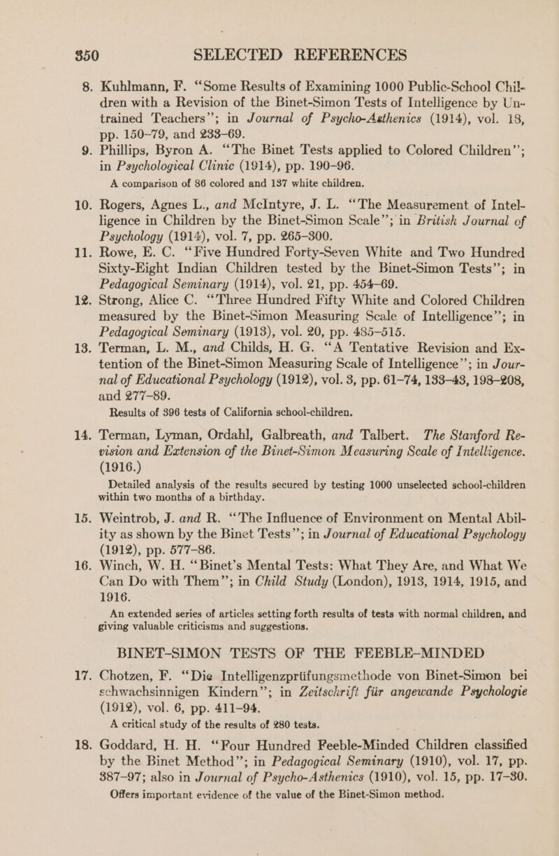 Kuhlmann, F. “Some Results of Examining 1000 Public-School Chil- dren with a Revision of the Binet-Simon Tests of Intelligence by Un- trained Teachers”; in Journal of Psycho-Aethenics (1914), vol. 18, pp. 150~79, and 233-69. in Psychological Clinic (1914), pp. 190-96. A comparison of 86 colored and 137 white children. Rogers, Agnes L., and McIntyre, J. L. “The Measurement of Intel- ligence in Children by the Binet-Simon Scale”; in British Journal of Psychology (1914), vol. 7, pp. 265-300. Rowe, E. C. “Five Hundred Forty-Seven White and Two Hundred Sixty-Eight Indian Children tested by the Binet-Simon Tests’’; in Pedagogical Seminary (1914), vol. 21, pp. 454-69. Strong, Alice C. “Three Hundred Fifty White and Colored Children measured by the Binet-Simon Measuring Scale of Intelligence”; in Pedagogical Seminary (1913), vol. 20, pp. 485-515. Terman, L. M., and Childs, H. G. “‘A Tentative Revision and Ex- tention of the Binet-Simon Measuring Scale of Intelligence”’; in Jour- nal of Educational Psychology (1912), vol. 3, pp. 61-74, 183-43, 198-208, and 277-89. Results of 396 tests of California school-children. Terman, Lyman, Ordahl, Galbreath, and Talbert. The Stanford Re- vision and Extension of the Binet-Simon Measuring Scale of Intelligence. (1916.) Detailed analysis of the results secured by testing 1000 unselected school-children within two months of a birthday. Weintrob, J. and R. ‘‘The Influence of Environment on Mental Abil- ity as shown by the Binet Tests”; in Journal of Educational Psychology (1912), pp. 577-86. Winch, W. H. “Binet’s Mental Tests: What They Are, and What We Can Do with Them”’; in Child Study (London), 1913, 1914, 1915, and 1916. An extended series of articles setting forth results of tests with normal children, and giving valuable criticisms and suggestions. BINET-SIMON TESTS OF THE FEEBLE-MINDED Chotzen, F. “Die Intelligenzprtifungsmethode von Binet-Simon bei schwachsinnigen Kindern”; in Zettschrift fiir angewande Psychologie (1912), vol. 6, pp. 411-94. A critical study of the results of 280 tests. Goddard, H. H. ‘Four Hundred Feeble-Minded Children classified by the Binet Method”; in Pedagogical Seminary (1910), vol. 17, pp. 387-97; also in Journal of Psycho-Asthenics (1910), vol. 15, pp. 17-30. Offers important evidence of the value of the Binet-Simon method.