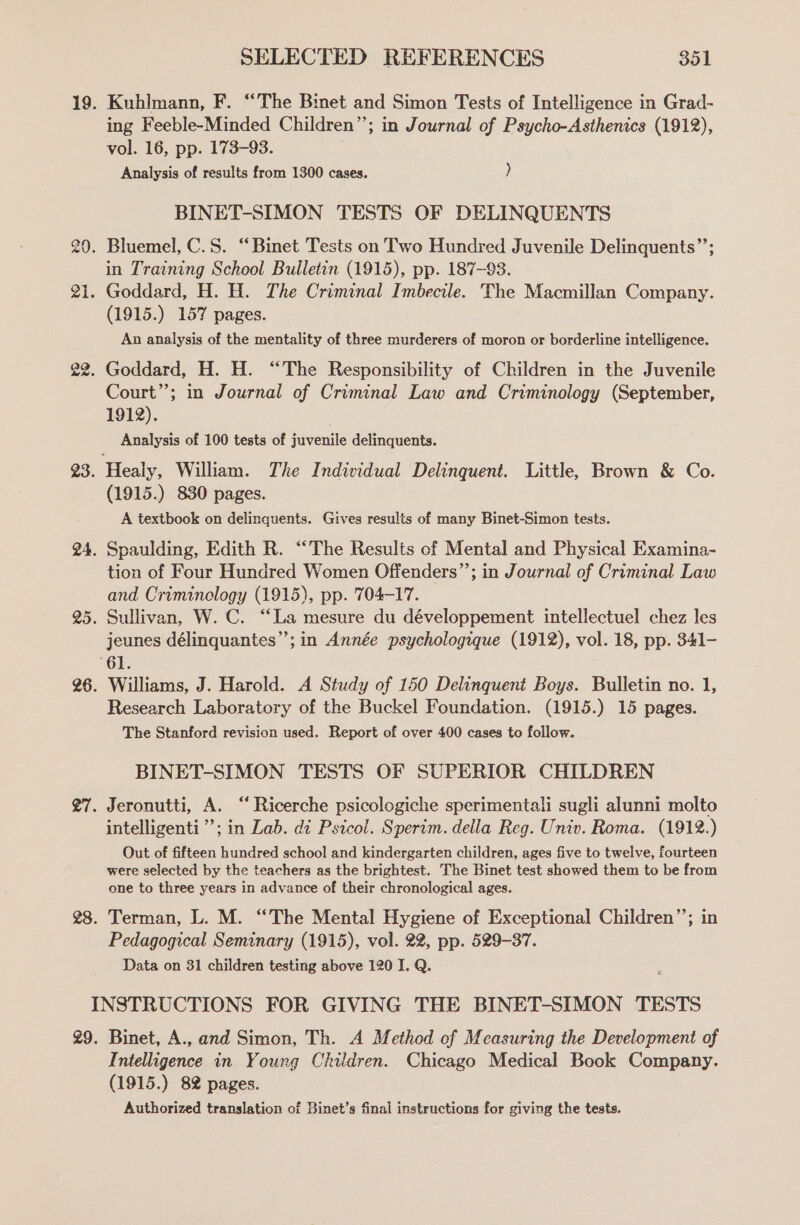 Kuhlmann, F. “The Binet and Simon Tests of Intelligence in Grad- ing Feeble-Minded Children”; in Journal of Psycho-Asthenics (1912), vol. 16, pp. 173-93. Analysis of results from 1300 cases. ) BINET-SIMON TESTS OF DELINQUENTS in Training School Bulletin (1915), pp. 187-93. (1915.) 157 pages. An analysis of the mentality of three murderers of moron or borderline intelligence. Court”; in Journal of Criminal Law and Criminology (September, 1912). , Analysis of 100 tests of juvenile delinquents. (1915.) 830 pages. A textbook on delinquents. Gives results of many Binet-Simon tests. Spaulding, Edith R. “The Results of Mental and Physical Examina- tion of Four Hundred Women Offenders”’; in Journal of Criminal Law and Criminclogy (1915), pp. 704-17. Sullivan, W. C. “La mesure du développement intellectuel chez les jeunes délinquantes”’; in Année psychologique (1912), vol. 18, pp. 341- Williams, J. Harold. A Study of 150 Delinquent Boys. Bulletin no. 1, Research Laboratory of the Buckel Foundation. (1915.) 15 pages. The Stanford revision used. Report of over 400 cases to follow. BINET-SIMON TESTS OF SUPERIOR CHILDREN Jeronutti, A. “ Ricerche psicologiche sperimentali sugli alunni molto intelligenti ”’; in Lab. di Psicol. Sperim. della Reg. Univ. Roma. (1912.) Out of fifteen hundred school and kindergarten children, ages five to twelve, fourteen were selected by the teachers as the brightest. The Binet test showed them to be from one to three years in advance of their chronological ages. Terman, L. M. “The Mental Hygiene of Exceptional Children”’; in Pedagogical Seminary (1915), vol. 22, pp. 529-37. Data on 31 children testing above 120 I. Q. Binet, A., and Simon, Th. A Method of Measuring the Development of Intelligence in Young Children. Chicago Medical Book Company. (1915.) 82 pages. Authorized translation of Binet’s final instructions for giving the tests.