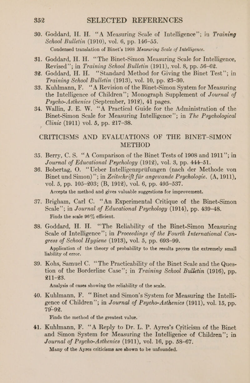 30. Goddard, H. H. “A Measuring Scale of Intelligence”; in Training School Bulletin (1910), vol. 6, pp. 146-55. Condensed translation of Binet’s 1908 Measuring Scale of Intelligence. 31. Goddard, H. H. “The Binet-Simon Measuring Scale for Intelligence, Revised”’; in Training School Bulletin (1911), vol. 8, pp. 56-62. 32. Goddard, H. H. “Standard Method for Giving the Binet Test’’; in Training School Bulletin (1913), vol. 10, pp. 23-30. 33. Kuhlmann, F. “A Revision of the Binet-Simon System for Measuring the Intelligence of Children”; Monograph Supplement of Journal of Psycho-Asthenics (September, 1912), 41 pages. 34. Wallin, J. E. W. “A Practical Guide for the Administration of the Binet-Simon Scale for Measuring Intelligence”; in The Psychological _ Clinic (1911) vol. 5, pp. 217-38. CRITICISMS AND EVALUATIONS OF THE BINET-SIMON METHOD 35. Berry, C.S. “A Comparison of the Binet Tests of 1908 and 1911”; in Journal of Educational Psychology (1912), vol. 3, pp. 444-51. 36. Bobertag, O. ‘‘Ueber Intelligenzpriifungen (nach der Methode von Binet und Simon)”’; in Zeitschrift fiir angewande Psychologie. (A, 1911), vol. 5, pp. 105-203; (B, 1912), vol. 6, pp. 495-537. Accepts the method and gives valuable suggestions for improvement. 37. Brigham, Carl C. “‘An Experimental Critique of the Binet-Simon Scale’; in Journal of Educational Psychology (1914), pp. 439-48. Finds the scale 96% efficient. 38. Goddard, H. H. “The Reliability of the Binet-Stmon Measuring Scale of Intelligence’; in Proceedings of the Fourth International Con- gress of School Hygiene (1913), vol. 5, pp. 693-99. Application of the theory of probability to the results proves the extremely small liability of error. 39. Kohs, Samuel C. “The Practicability of the Binet Scale and the Ques- tion of the Borderline Case”; in Training School Bulletin (1916), pp. 211-23. Analysis of cases showing the reliability of the scale. 40. Kuhlmann, F. “ Binet and Simon’s System for Measuring the Intelli- gence of Children”; in Journal of Psycho-Asthenics (1911), vol. 15, pp. 79-92. Finds the method of the greatest value. 41. Kuhlmann, F. “A Reply to Dr. L. P. Ayres’s Criticism of the Binet and Simon System for Measuring the Intelligence of Children’’; in Journal of Psycho-Asthenics (1911), vol. 16, pp. 58-67. Many of the Ayres criticisms are shown to be unfounded.