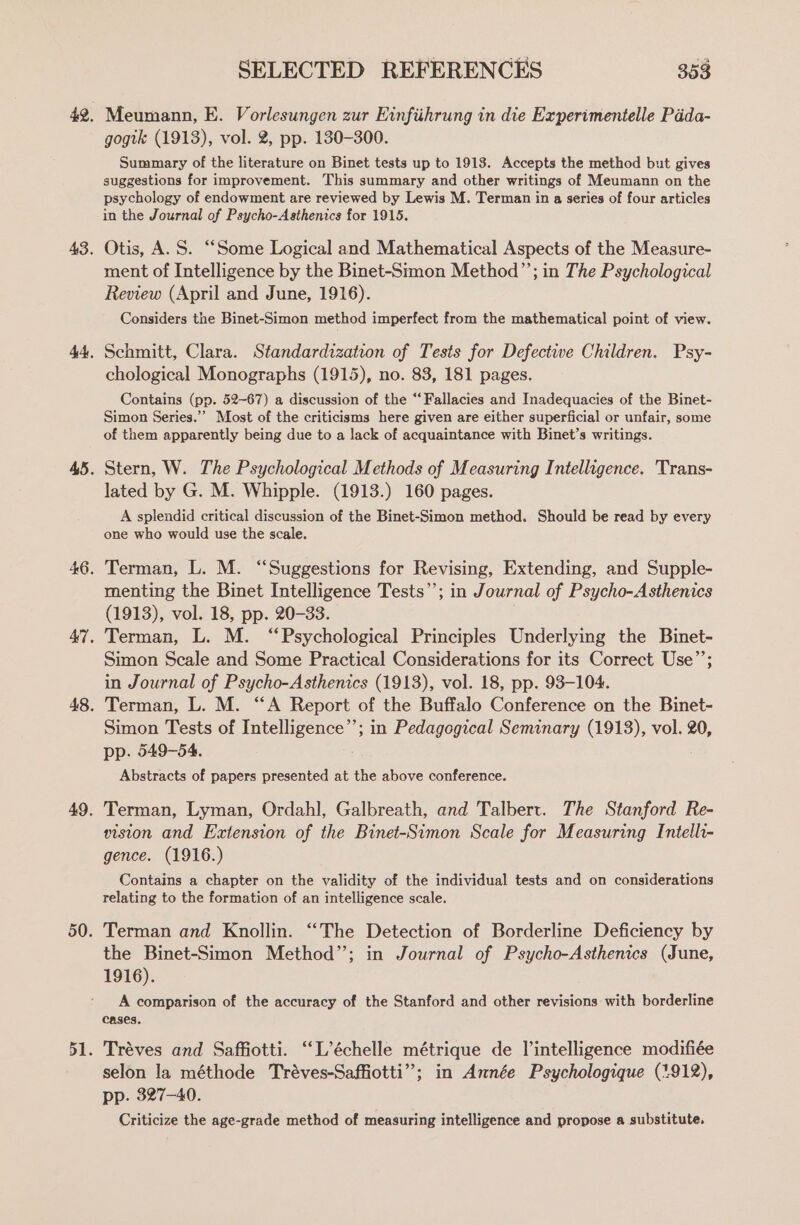 Meumann, E. Vorlesungen zur Einfiihrung in die Experimentelle Pada- gogik (1913), vol. 2, pp. 130-300. Summary of the literature on Binet tests up to 1913. Accepts the method but gives suggestions for improvement. This summary and other writings of Meumann on the psychology of endowment are reviewed by Lewis M. Terman in a series of four articles in the Journal of Psycho-Asthenics for 1915. Otis, A. S. “Some Logical and Mathematical Aspects of the Measure- ment of Intelligence by the Binet-Simon Method”’; in The Psychological Review (April and June, 1916). Considers the Binet-Simon method imperfect from the mathematical point of view. Schmitt, Clara. Standardization of Tests for Defective Children. Psy- chological Monographs (1915), no. 83, 181 pages. Contains (pp. 52-67) a discussion of the “Fallacies and Inadequacies of the Binet- Simon Series.”’ Most of the criticisms here given are either superficial or unfair, some of them apparently being due to a lack of acquaintance with Binet’s writings. Stern, W. The Psychological Methods of Measuring Intelligence. 'Trans- lated by G. M. Whipple. (1913.) 160 pages. A splendid critical discussion of the Binet-Simon method. Should be read by every one who would use the scale. Terman, L. M. “Suggestions for Revising, Extending, and Supple- menting the Binet Intelligence Tests”; in Journal of Psycho-Asthenics (1913), vol. 18, pp. 20-33. Terman, L. M. “Psychological Principles Underlying the Binet- Simon Scale and Some Practical Considerations for its Correct Use”’; in Journal of Psycho-Asthenics (1913), vol. 18, pp. 93-104. Terman, L. M. “A Report of the Buffalo Conference on the Binet- Simon Tests of Intelligence’’; in Pedagogical Seminary (1913), vol. 20, pp. 549-54. | Abstracts of papers presented at the above conference. Terman, Lyman, Ordahl, Galbreath, and Talbert. The Stanford Re- vision and Extension of the Binet-Simon Scale for Measuring Intelli- gence. (1916.) Contains a chapter on the validity of the individual tests and on considerations relating to the formation of an intelligence scale. Terman and Knollin. “The Detection of Borderline Deficiency by the Binet-Simon Method”; in Journal of Psycho-Asthenics (June, 1916). A comparison of the accuracy of the Stanford and other revisions with borderline cases. Tréves and Saffiotti. “L’échelle métrique de Vintelligence modifiée selon la méthode Tréves-Saffiotti”; in Année Psychologique (7.912), pp. 327-40. Criticize the age-grade method of measuring intelligence and propose a substitute.