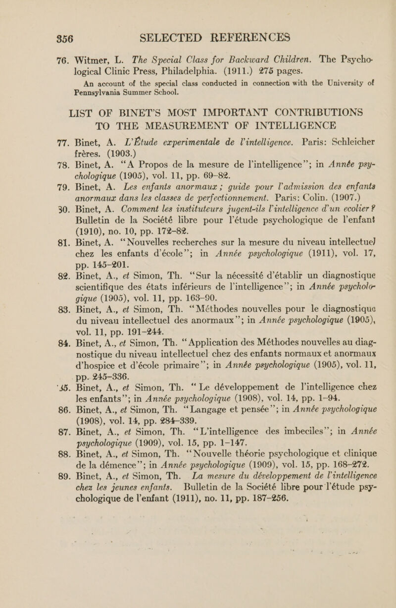 76. Witmer, L. The Special Class for Backward Children. The Psycho- logical Clinic Press, Philadelphia. (1911.) 275 pages. An account of the special class conducted in connection with the University of Pennsylvania Summer School. LIST OF BINET’S MOST IMPORTANT CONTRIBUTIONS TO THE MEASUREMENT OF INTELLIGENCE 77. Binet, A. L’Etude experimentale de Vintelligence. Paris: Schleicher fréres. (1903.) 78. Binet, A. “‘A Propos de la mesure de l’intelligence”; in Année psy- chologique (1905), vol. 11, pp. 69-82. 79. Binet, A. Les enfants anormauz ; guide pour l'admission des enfants anormaux dans les classes de perfectionnement. Paris: Colin. (1907.) 30. Binet, A. Comment les instituteurs jugent-tls l intelligence d'un ecolver ? Bulletin de la Société libre pour l’étude psychologique de lenfant (1910), no. 10, pp. 172-82. 81. Binet, A. ‘‘Nouvelles recherches sur la mesure du niveau intellectuel] chez les enfants d’école”; in Année psychologique (1911), vol. 17, pp. 145-201. 82. Binet, A., ef Simon, Th. “Sur la nécessité d’établir un diagnostique scientifique des états inférieurs de l’intelligence”’; in Année psycholc- gique (1905), vol. 11, pp. 163-90. 83. Binet, A., ef Simon, Th. ‘‘Méthodes nouvelles pour le diagnostique du niveau intellectuel des anormaux’’; in Année psychologique (1905), vol. 11, pp. 191-244. 84. Binet, A., ef Simon, Th. “ Application des Méthodes nouvelles au diag- nostique du niveau intellectuel chez des enfants normaux et anormaux d’hospice et d’école primaire”; in Année psychologique (1905), vol. 11, pp. 245-336. ‘45. Binet, A., ef Simon, Th. “‘ Le développement de J’intelligence chez les enfants’; in Année psychologique (1908), vol. 14, pp. 1-94. 86. Binet, A., ef Simon, Th. “Langage et pensée”’; in Année psychologique (1908), vol. 14, pp. 284-339. 87. Binet, A., ef Simon, Th. “L’intelligence des imbeciles”; in Année psychologique (1909), vol. 15, pp. 1-147. 88. Binet, A., ef Simon, Th. ‘‘ Nouvelle théorie psychologique et clinique de la démence”’; in Année psychologique (1909), vol. 15, pp. 168-272. 89. Binet, A., ef Simon, Th. La mesure du développement de lintelligence chez les jeunes enfants. Bulletin de la Société libre pour l'étude psy- chologique de l'enfant (1911), no. 11, pp. 187-256.