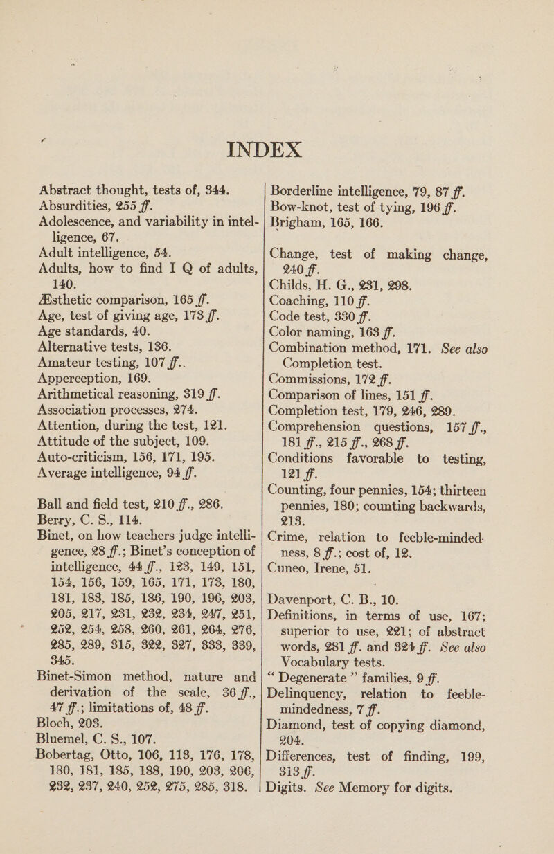 Abstract thought, tests of, 344. Absurdities, 255 ff. Adolescence, and variability in intel- ligence, 67. Adult intelligence, 54. Adults, how to find I Q of adults, 140. Asthetic comparison, 165 ff. Age, test of giving age, 173 ff. Age standards, 40. Alternative tests, 136. Amateur testing, 107 ff... Apperception, 169. Arithmetical reasoning, 319 ff. Association processes, 274. Attention, during the test, 121. Attitude of the subject, 109. Auto-criticism, 156, 171, 195. Average intelligence, 94 ff. Ball and field test, 210 f., 286. Berry, C. S., 114. Binet, on how teachers judge intelli- gence, 28 ff.; Binet’s conception of intelligence, 44 ff., 123, 149, 151, 154, 156, 159, 165, 171, 173, 180, 181, 183, 185, 186, 190, 196, 203, 205, 217, 231, 232, 234, 247, 251, 252, 254, 258, 260, 261, 264, 276, 285, 289, 315, 322, 327, 333, 339, 345. Binet-Simon method, nature and derivation of the scale, 36 f.,, 47 ff.; limitations of, 48 jf. Bloch, 203. Bluemel, C. S., 107. Bobertag, Otto, 106, 113, 176, 178, 180, 181, 185, 188, 190, 203, 206, ¥32, 237, 240, 252, 275, 285, 318. Borderline intelligence, 79, 87 ff. Bow-knot, test of tying, 196 ff. Brigham, 165, 166. Change, test of making change, 240 ff. Childs, H. G., 231, 298. Coaching, 110 ff. Code test, 330 ff. Color naming, 163 ff. Combination method, 171. See also Completion test. Commissions, 172 ff. Comparison of lines, 151 ff. Completion test, 179, 246, 289. Comprehension questions, 157 ff,., 181 f'., 215 ff., 268 ff. Conditions favorable to testing, 121 ff. Counting, four pennies, 154; thirteen pennies, 180; counting backwards, 213. Crime, relation to feeble-minded. ness, 8 ff.; cost of, 12. Cuneo, Irene, 51. Davenport, C. B., 10. Definitions, in terms of use, 167; superior to use, 221; of abstract words, 281 ff. and 324 ff. See also Vocabulary tests. “ Degenerate ”’ families, 9 ff. Delinquency, relation to feeble- mindedness, 7 ff. Diamond, test of copying diamond, 204. Differences, test of finding, 199, 313 ff. Digits. See Memory for digits.