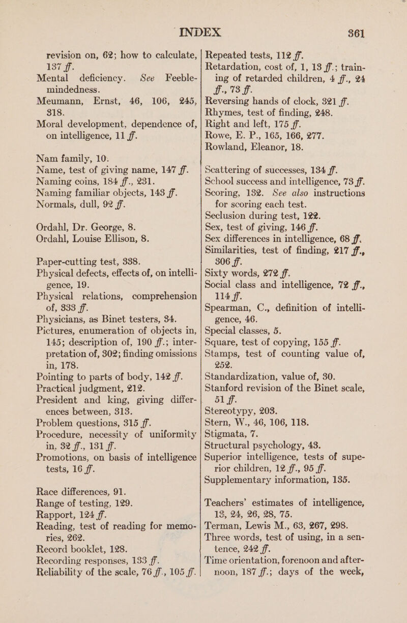 revision on, 62; how to calculate, 137 ff. Mental deficiency. See Feeble- mindedness. Meumann, Ernst, 46, 106, 2465, 318. Moral development, dependence of, on intelligence, 11 ff. Nam family, 10. Name, test of giving name, 147 ff. Naming coins, 184 ff., 231. Naming familiar objects, 143 ff. Normals, dull, 92 ff. Ordahl, Dr. George, 8. Ordahl, Louise Ellison, 8. Paper-cutting test, 338. Physical defects, effects of, on intelli- gence, 19. Physical relations, comprehension of, 333 ff. Physicians, as Binet testers, 34. Pictures, enumeration of objects in, 145; description of, 190 ff.; inter- pretation of, 302; finding omissions in, 178. Pointing to parts of body, 142 ff. Practical judgment, 212. ences between, 313. Problem questions, 315 ff. Procedure, necessity of uniformity in, 32 ff, 131 ff. Promotions, on basis of intelligence tests, 16 ff. Race differences, 91. Range of testing, 129. Rapport, 124 ff. Reading, test of reading for memo- ries, 262. Record booklet, 128. Recording responses, 133 ff. Reliability of the scale, 76 ff, 105 ff. 361 Repeated tests, 112 ff. Retardation, cost of, 1, 13 ff; train- ing of retarded children, 4 f7., 24 Ds: 73 ff. Reversing hands of clock, 321 ff. Rhymes, test of finding, 248. Right and left, 175 ff. Rowe, E. P., 165, 166, 277. Rowland, Eleanor, 18. Scattering of successes, 134 ff. School success and intelligence, 73 ff. Scoring, 1382. See also instructions for scoring each test. Seclusion during test, 122. Sex, test of giving, 146 ff. Sex differences in intelligence, 68 ff. Similarities, test of finding, 217 ff, 306 ff. Sixty words, 272 ff. Social class and intelligence, 72 f., 114 ff. Spearman, C., definition of intelli- gence, 46. Special classes, 5. Square, test of copying, 155 ff. Stamps, test of counting value of, 252. Standardization, value of, 30. Stanford revision of the Binet scale, 51 ff. Stereotypy, 203. Stern, W., 46, 106, 118. Stigmata, 7. Structural psychology, 43. Superior intelligence, tests of supe- rior children, 12 ff., 95 ff. Supplementary information, 135. Teachers’ estimates of intelligence, 13, 24, 26, 28, 75. Terman, Lewis M., 63, 267, 298. Three words, test of using, in a sen- tence, 242 ff. Time orientation, forenoon and after- noon, 187 f.; days of the week,