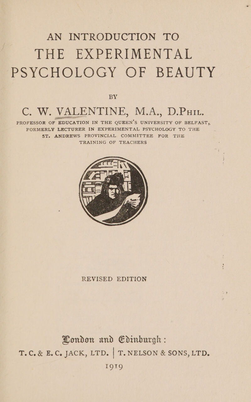 AN INTRODUCTION TO THE EXPERIMENTAL PoYCHOICNsY. OF BEAUTY BY C. W. VALENTINE, M.A., D.Putt. REVISED EDITION Pondon and Edinburgh : T.C.&amp; E.C. JACK, LTD. | T. NELSON &amp; SONS, LTD. 191g