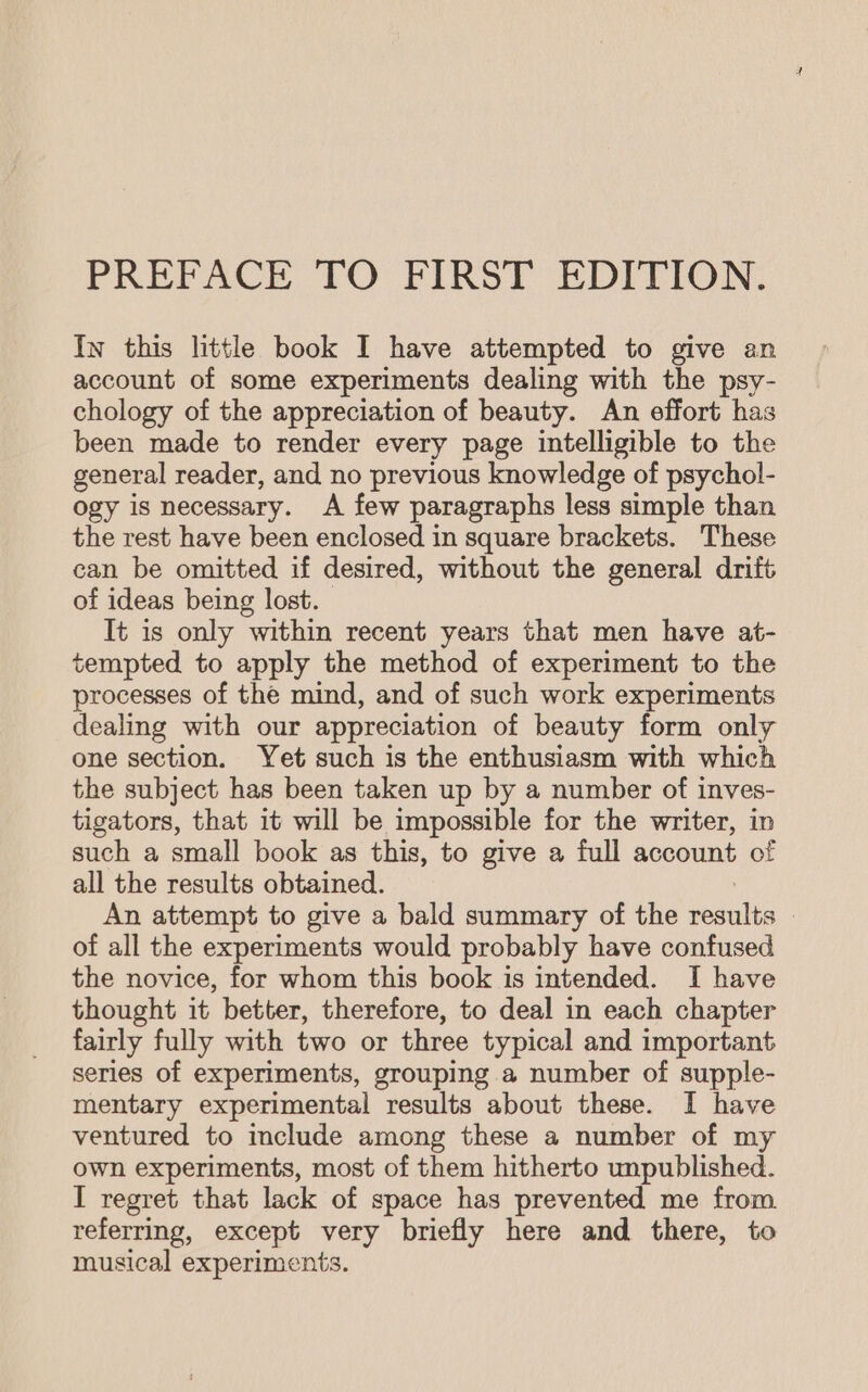 PREFACE TO FIRST EDITION. In this little book I have attempted to give an account of some experiments dealing with the psy- chology of the appreciation of beauty. An effort has been made to render every page intelligible to the general reader, and no previous knowledge of psychol- ogy is necessary. A few paragraphs less simple than the rest have been enclosed in square brackets. These can be omitted if desired, without the general drift of ideas being lost. It is only within recent years that men have at- tempted to apply the method of experiment to the processes of the mind, and of such work experiments dealing with our appreciation of beauty form only one section. Yet such is the enthusiasm with which the subject has been taken up by a number of inves- tigators, that it will be impossible for the writer, in such a small book as this, to give a full account of all the results obtained. An attempt to give a bald summary of the yesutia : of all the experiments would probably have confused the novice, for whom this book is intended. I have thought it better, therefore, to deal in each chapter fairly fully with two or three typical and important series of experiments, grouping a number of supple- mentary experimental results about these. I have ventured to include among these a number of my own experiments, most of them hitherto unpublished. I regret that lack of space has prevented me from referring, except very briefly here and there, to musical experiments.