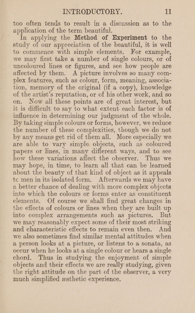 too often tends to result in a discussion as to the application of the term beautiful. In applying the Method of Experiment to the study of our appreciation of the beautiful, it is well to commence with simple elements. For example, we may first take a number of single colours, or of uncoloured lines or figures, and see how people are affected by them. A picture involves so many com- plex features, such as colour, form, meaning, associa- tion, memory of the original (if a copy), knowledge of the artist’s reputation, or of his other work, and so on. Now all these points are of great interest, but it is difficult to say to what extent each factor is of influence in determining our judgment of the whole. By taking simple colours or forms, however, we reduce the number of these complexities, though we do not by any means get rid of them all. More especially we are able to vary simple objects, such as coloured papers or lines, in many different ways, and to see how these variations afiect the observer. Thus we may hope, in time; to learn all that can be learned about the beauty of that kind of object as it appeals tc men in its isolated form. Afterwards we may have a, better chance of dealing with more complex objects into which the colours or forms enter as constituent elements. Of course we shall find great changes in the effects of colours or lines when they are built up into complex arrangements such as pictures. But we may reasonably expect some of their most striking and characteristic effects to remain even then. And we also sometimes find similar mental attitudes when a person looks at a picture, or listens to a sonata, as occur when he looks at a single colour or hears a single chord. Thus in studying the enjoyment of simple objects and their effects we are really studying, given the right attitude on the part of the observer, a very much simplified esthetic experience.