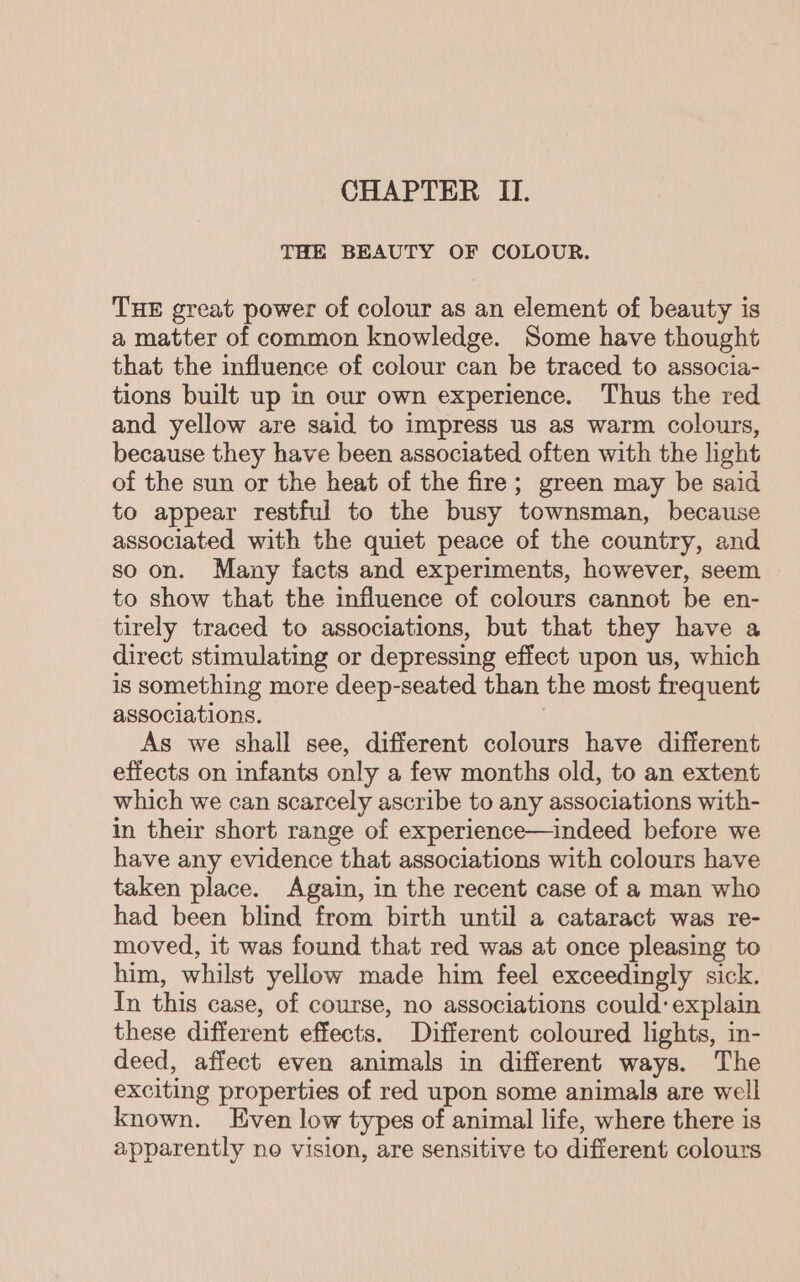 CHAPTER II. THE BEAUTY OF COLOUR. THE great power of colour as an element of beauty is a matter of common knowledge. Some have thought that the influence of colour can be traced to associa- tions built up in our own experience. Thus the red and yellow are said to impress us as warm colours, because they have been associated often with the hight of the sun or the heat of the fire; green may be said to appear restful to the busy townsman, because associated with the quiet peace of the country, and so on. Many facts and experiments, however, seem to show that the influence of colours cannot be en- tirely traced to associations, but that they have a direct stimulating or depressing effect upon us, which is something more deep-seated than the most frequent associations. As we shall see, different colours have different effects on infants only a few months old, to an extent which we can scarcely ascribe to any associations with- in their short range of experience—indeed before we have any evidence that associations with colours have taken place. Again, in the recent case of a man who had been blind from birth until a cataract was re- moved, it was found that red was at once pleasing to him, whilst yellow made him feel exceedingly sick. In this case, of course, no associations could: explain these different effects. Different coloured lights, in- deed, affect even animals in different ways. The exciting properties of red upon some animals are well known. Even low types of animal life, where there is apparently no vision, are sensitive to different colours