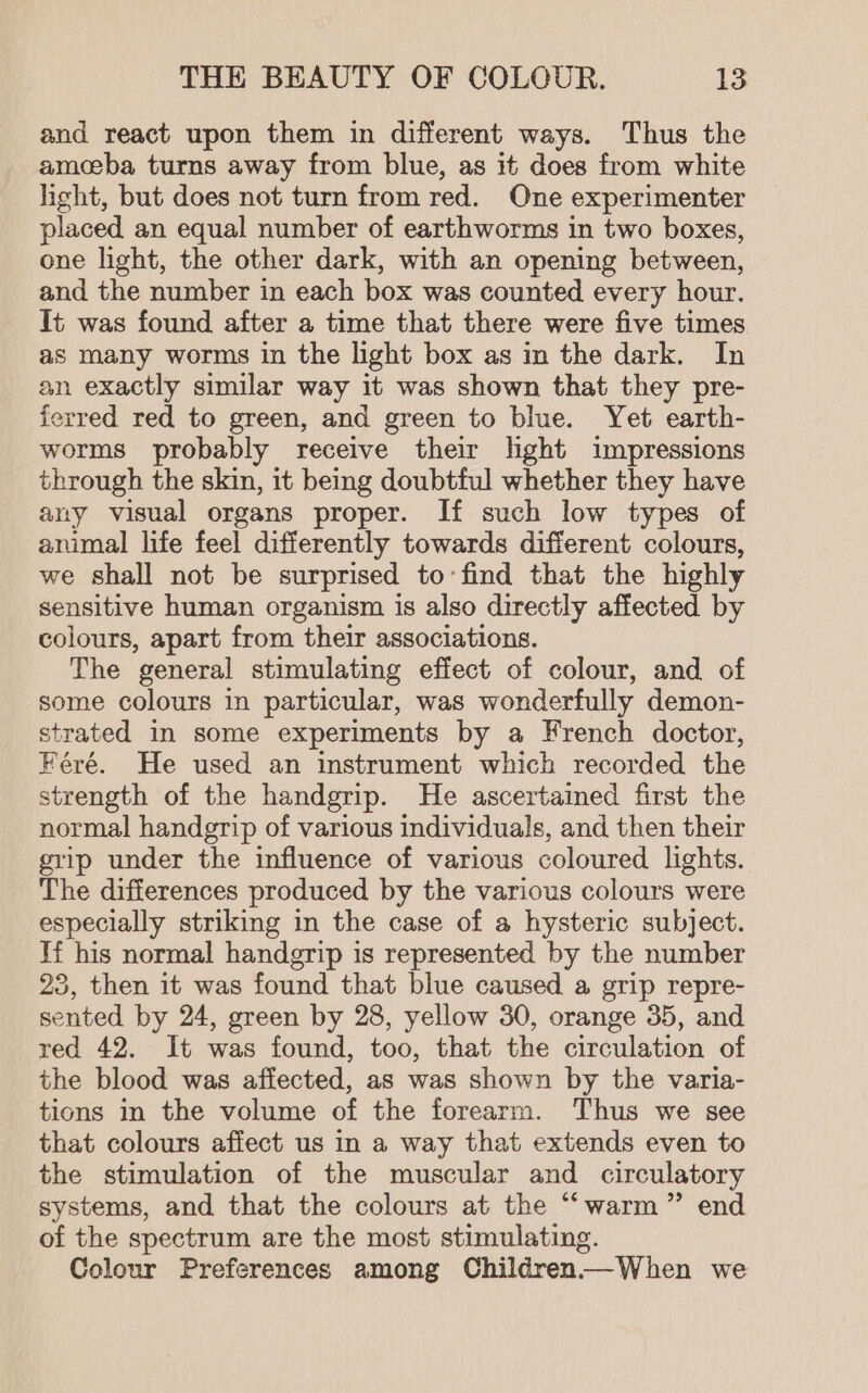 and react upon them in different ways. Thus the amoeba turns away from blue, as it does from white hight, but does not turn from red. One experimenter placed an equal number of earthworms in two boxes, one light, the other dark, with an opening between, and the number in each box was counted every hour. It was found after a time that there were five times as many worms in the light box as in the dark. In an exactly similar way it was shown that they pre- ferred red to green, and green to blue. Yet earth- worms probably receive their lhght impressions through the skin, it being doubtful whether they have any visual organs proper. If such low types of animal life feel differently towards different colours, we shall not be surprised to:find that the highly sensitive human organism is also directly affected by colours, apart from their associations. The general stimulating effect of colour, and of some colours in particular, was wonderfully demon- strated in some experiments by a French doctor, Féré. He used an instrument which recorded the strength of the handgrip. He ascertained first the normal handgrip of various individuals, and then their grip under the influence of various coloured lights. The differences produced by the various colours were especially striking in the case of a hysteric subject. Hf his normal handgrip is represented by the number 25, then it was found that blue caused a grip repre- sented by 24, green by 28, yellow 30, orange 35, and red 42. It was found, too, that the circulation of the blood was affected, as was shown by the varia- tions in the volume of the forearm. Thus we see that colours affect us in a way that extends even to the stimulation of the muscular and circulatory systems, and that the colours at the “warm” end of the spectrum are the most stimulating. Colour Preferences among Children—-When we