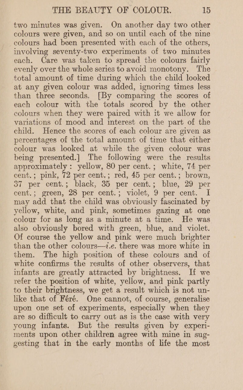 two minutes was given. On another day two other colours were given, and so on until each of the nine colours had been presented with each of the others, involving seventy-two experiments of two minutes each. Care was taken to spread the colours fairly evenly over the whole series to avoid monotony. The total amount of time during which the child looked at any given colour was added, ignoring times less than three seconds. [By comparing the scores of each colour with the totals scored by the other colours when they were paired with it we allow for variations of mood and interest on the part of the child. Hence the scores of each colour are given as percentages of the total amount of time that either colour was looked at while the given colour was being presented.] The following were the results approximately : yellow, 80 per cent.; white, 74 per cent.; pink, 72 per cent.; red, 45 per cent.; brown, 37 per cent.; black, 35 per cent.; blue, 29 per cent.; green, 28 per cent.; violet, 9 per cent. I may add that the child was obviously fascinated by yellow, white, and pink, sometimes gazing at one colour for as long as a minute at a time. He was also obviously bored with green, blue, and violet. Of course the yellow and pink were much brighter than the other colours—i.e. there was more white in them. The high position of these colours and of white confirms the results of other observers, that infants are greatly attracted by brightness. If we refer the position of white, yellow, and pink partly to their brightness, we get a result which is not un- like that of Féré. One cannot, of course, generalise upon one set of experiments, especially when they are so difficult to carry out as is the case with very young infants. But the results given by experi- ments upon other children agree with mine in sug- gesting that in the early months of life the most