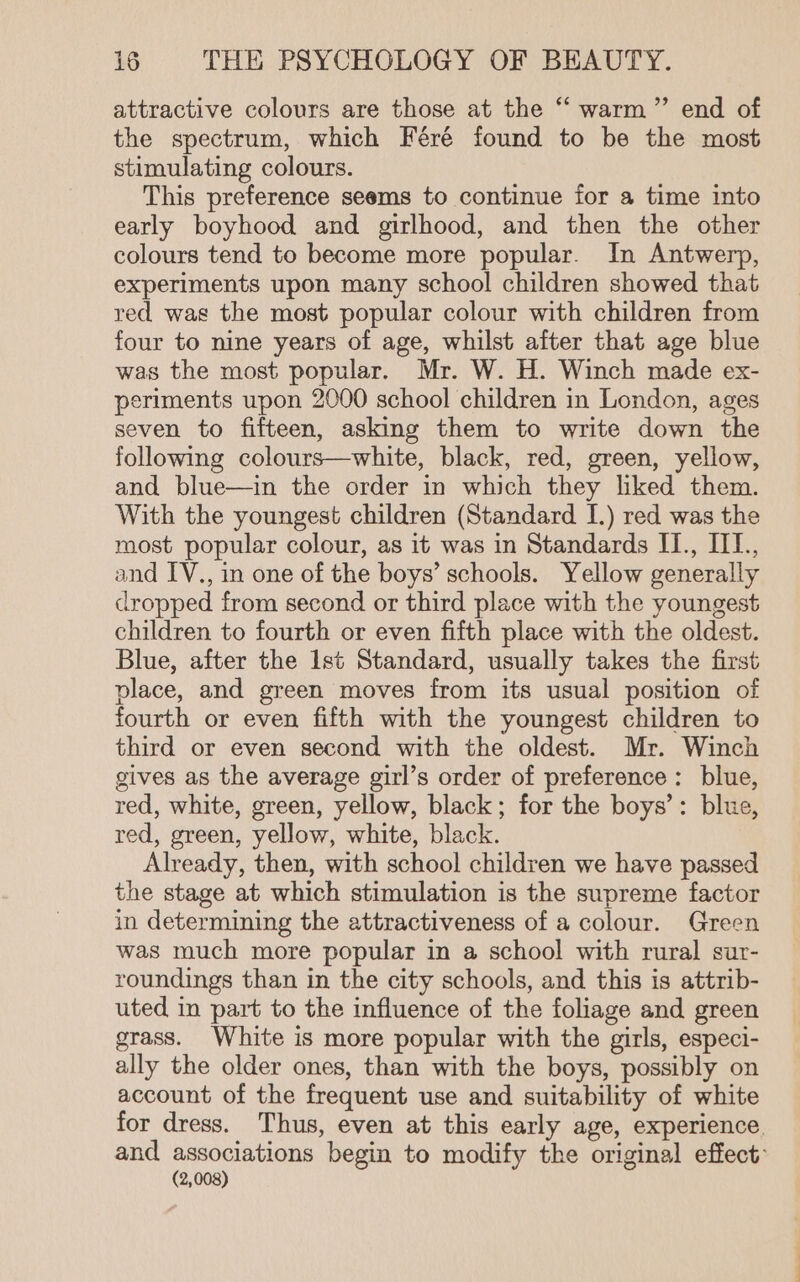 attractive colours are those at the “ warm” end of the spectrum, which Féré found to be the most stimulating colours. This preference seems to continue for a time into early boyhood and girlhood, and then the other colours tend to become more popular. In Antwerp, experiments upon many school children showed that red was the most popular colour with children from four to nine years of age, whilst after that age blue was the most popular. Mr. W. H. Winch made ex- periments upon 2000 school children in London, ages seven to fifteen, asking them to write down the following colours—white, black, red, green, yellow, and blue—in the order in which they liked them. With the youngest children (Standard I.) red was the most popular colour, as it was in Standards II., III., and IV., in one of the boys’ schools. Yellow generally dropped from second or third place with the youngest children to fourth or even fifth place with the oldest. Blue, after the 1st Standard, usually takes the first place, and green moves from its usual position of fourth or even fifth with the youngest children to third or even second with the oldest. Mr. Winch gives as the average girl’s order of preference: blue, red, white, green, yellow, black; for the boys’: blue, red, green, yellow, white, black. Already, then, with school children we have passed the stage at which stimulation is the supreme factor in determining the attractiveness of a colour. Green was much more popular in a school with rural sur- roundings than in the city schools, and this is attrib- uted in part to the influence of the foliage and green grass. White is more popular with the girls, especi- ally the older ones, than with the boys, possibly on account of the frequent use and suitability of white for dress. Thus, even at this early age, experience. and associations begin to modify the original effect: (2,008)