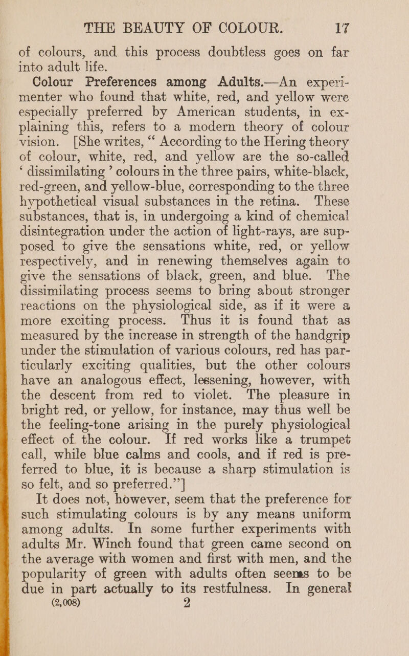 of colours, and this process doubtless goes on far into adult life. Colour Preferences among Adults.—An expetri- menter who found that white, red, and yellow were especially preferred by American students, in ex- plaining this, refers to a modern theory of colour vision. [She writes, “ According to the Hering theory of colour, white, red, and yellow are the so-called * dissimilating ’ colours in the three pairs, white-black, red-green, and yellow-blue, corresponding to the three hypothetical visual substances in the retina. These substances, that is, in undergoing a kind of chemical disintegration under the action of light-rays, are sup- posed to give the sensations white, red, or yellow respectively, and in renewing themselves again to give the sensations of black, green, and blue. The dissimilating process seems to bring about stronger reactions on the physiological side, as if it were a more exciting process. Thus it is found that as measured by the increase in strength of the handgrip under the stimulation of various colours, red has par- ticularly exciting qualities, but the other colours have an analogous effect, lessening, however, with the descent from red to violet. The pleasure in bright red, or yellow, for instance, may thus well be the feeling-tone arising in the purely physiological efiect of the colour. If red works like a trumpet call, while blue calms and cools, and if red is pre- ferred to blue, it is because a sharp stimulation is so felt, and so preferred.”’] It does not, however, seem that the preference for such stimulating colours is by any means uniform among adults. In some further experiments with adults Mr. Winch found that green came second on _ the average with women and first with men, and the popularity of green with adults often seems to be due in part actually to its restfulness. In general