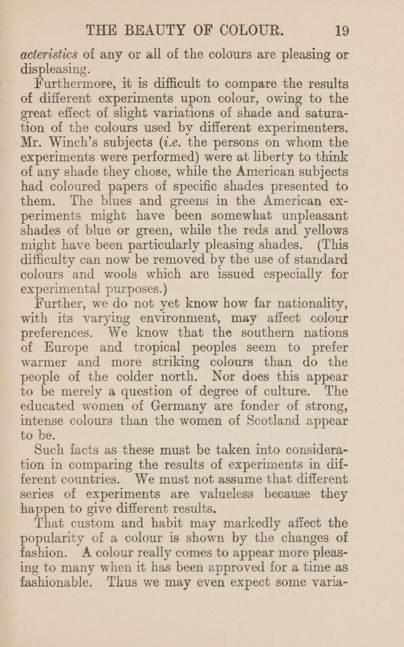 acteristics of any or all of the colours are pleasing or displeasing. Furthermore, it is difficult to compare the results of different experiments upon colour, owing to the great efiect of slight variations of shade and satura- tion of the colours used by different experimenters. Mr. Winch’s subjects (7.e. the persons on whom the experiments were performed) were at liberty to think of any shade they chose, while the American subjects had coloured papers of specific shades presented to them. The blues and greens in the American ex- periments might have been somewhat unpleasant shades of blue or green, while the reds and yellows might have been particularly pleasing shades. (This difficulty can now be removed by the use of standard colours and wools which are issued especially for experimental purposes.) Further, we do not yet know how far nationality, with its varying environment, may affect colour preferences. We know that the southern nations of Hurope and tropical peoples seem to prefer warmer and more striking colours than do the people of the colder north. Nor does this appear to be merely a question of degree of culture. The educated women of Germany are fonder of strong, intense colours than the women of Scotland appear to be. Such facts as these must be taken into considera- tion in comparing the results of experiments in dif- ferent countries. We must not assume that different series of experiments are valueless because they happen to give different results. That custom and habit may markedly affect the popularity of a colour is shown by the changes of fashion. A colour really comes to appear more pleas- ing to many when it has been approved for a time as fashionable. Thus we may even expect some varia-