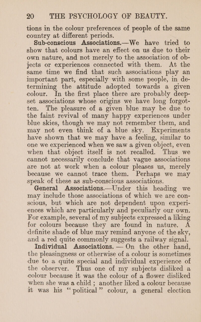 tions in the colour preferences of people of the same country at different periods. Sub-conscious Associations.—We have tried to show that colours have an effect on us due to their own nature, and not merely to the association of ob- jects or experiences connected with them. At the same time we find that such associations play an important part, especially with some people, in de- termining the attitude adopted towards a given colour. In the first place there are probably deep- set associations whose origins we have long forgot- ten. The pleasure of a given blue may be due to the faint revival of many happy experiences under blue skies, though we may not remember them, and may not even think of a blue sky. Experiments have shown that we may have a feeling, similar to one we experienced when we saw a given object, even when that object itself is not recalled. Thus we cannot necessarily conclude that vague associations are not at work when a colour pleases us, merely because we cannot trace them. Perhaps we may speak of these as sub-conscious associations. General Associations.——Under this heading we may include those associations of which we are con- scious, but which are not dependent upon experi- ences which are particularly and peculiarly our own. For example, several of my subjects expressed a liking for colours because they are found in nature. A definite shade of blue may remind anyone of the sky, and a red quite commonly suggests a railway signal. Individual Associations. — On the other hand, the pleasingness or otherwise of a colour is sometimes due to a quite special and individual experience of the observer. Thus one of my subjects disliked a colour because it was the colour of a flower disliked when she was a child ; another liked a colour because it was his “‘ political’ colour, a general election