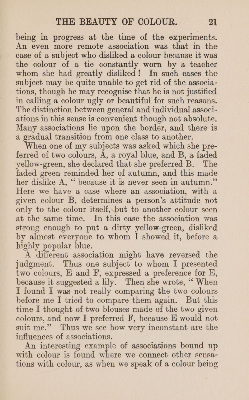 being in progress at the time of the experiments. An even more remote association was that in the case of a subject who disliked a colour because it was the colour of a tie constantly worn by a teacher whom she had greatly disliked! In such cases the subject may be quite unable to get rid of the associa- tions, though he may recognise that he is not justified in calling a colour ugly or beautiful for such reasons. The distinction between general and individual associ- ations in this sense is convenient though not absolute. Many associations lie upon the border, and there is a gradual transition from one class to another. When one of my subjects was asked which she pre- ferred of two colours, A, a royal blue, and B, a faded yellow-green, she declared that she preferred B. The faded green reminded her of autumn, and this made her dislike A, “‘ because it is never seen in autumn.” Here we have a case where an association, with a given colour B, determines a person’s attitude not only to the colour itself,.but to another colour seen at the same time. In this case the association was strong enough to put a dirty yellow-green, disliked by almost everyone to whom I showed it, before a highly popular blue. A different association might have reversed the judgment. Thus one subject to whom I presented two colours, E and F, expressed a preference for Hj, because it suggested a lily. Then she wrote, “‘ When I found I was not really comparing the two colours before me I tried to compare them again. But this time I thought of two blouses made of the two given colours, and now I preferred F, because KE would not suit me.” Thus we see how very inconstant are the influences of associations. An interesting example of associations bound up with colour is found where we connect other sensa- tions with colour, as when we speak of a colour being