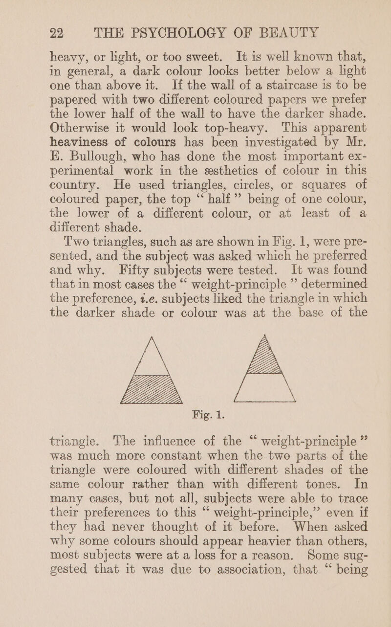 heavy, or light, or too sweet. It is well known that, in general, a dark colour looks better below a light one than above it. If the wall of a staircase is to be papered with two different coloured papers we preter the lower half of the wall to have the darker shade. Otherwise it would look top-heavy. This apparent heaviness of colours has been investigated by Mr. EK. Bullough, who has done the most important ex- perimental work in the esthetics of colour in this country. He used triangles, circles, or squares of coloured paper, the top “‘ half” being of one colour, the lower of a different colour, or at least of a different shade. Two triangles, such as are shown in Fig. 1, were pre- sented, and the subject was asked which he preferred and why. Fifty subjects were tested. It was found that in most cases the “‘ weight-principle ” determined the preference, t.e. subjects liked the triangle in which the darker shade or colour was at the base of the Fig. 1. triangle. The influence of the “ weight-principle ” was much more constant when the two parts of the triangle were coloured with different shades of the same colour rather than with different tones. In many cases, but not all, subjects were able to trace their preferences to this “ weight-principle,”’ even if they had never thought of it before. When asked why some colours should appear heavier than others, most subjects were at a loss for a reason. Some sug- gested that it was due to association, that “ being