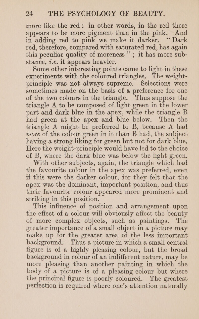 more like the red: in other words, in the red there appears to be more pigment than in the pink. And in adding red to pink we make it darker. “ Dark red, therefore, compared with saturated red, has again this peculiar quality of moreness”’ ; it has more sub- stance, 7.e. it appears heavier. Some other interesting points came to light in these experiments with the coloured triangles. The weight- principle was not always supreme. Selections were sometimes made on the basis of a preference for one of the two colours in the triangle. Thus suppose the triangle A to be composed of light green in the lower part and dark blue in the apex, while the triangle B had green at the apex and blue below. Then the triangle A might be preferred to B, because A had more of the colour green in it than B had, the subject having a strong liking for green but not for dark blue. Here the weight-principle would have led to the choice of B, where the dark blue was below the light green. With other subjects, again, the triangle which had the favourite colour in the apex was preferred, even if this were the darker colour, for they felt that the apex was the dominant, important position, and thus their favourite colour appeared more prominent and striking in this position. This influence of position and arrangement upon the effect of a colour will obviously aflect the beauty of more complex objects, such as paintings. The sreater importance of a small object in a picture may make up for the greater area of the less important background. Thus a picture in which a small central figure is of a highly pleasing colour, but the broad background in colour of an indifferent nature, may be more pleasing than another painting in which the body of a picture is of a pleasing colour but where the principal figure is poorly coloured. The greatest perfection is required where one’s attention naturally