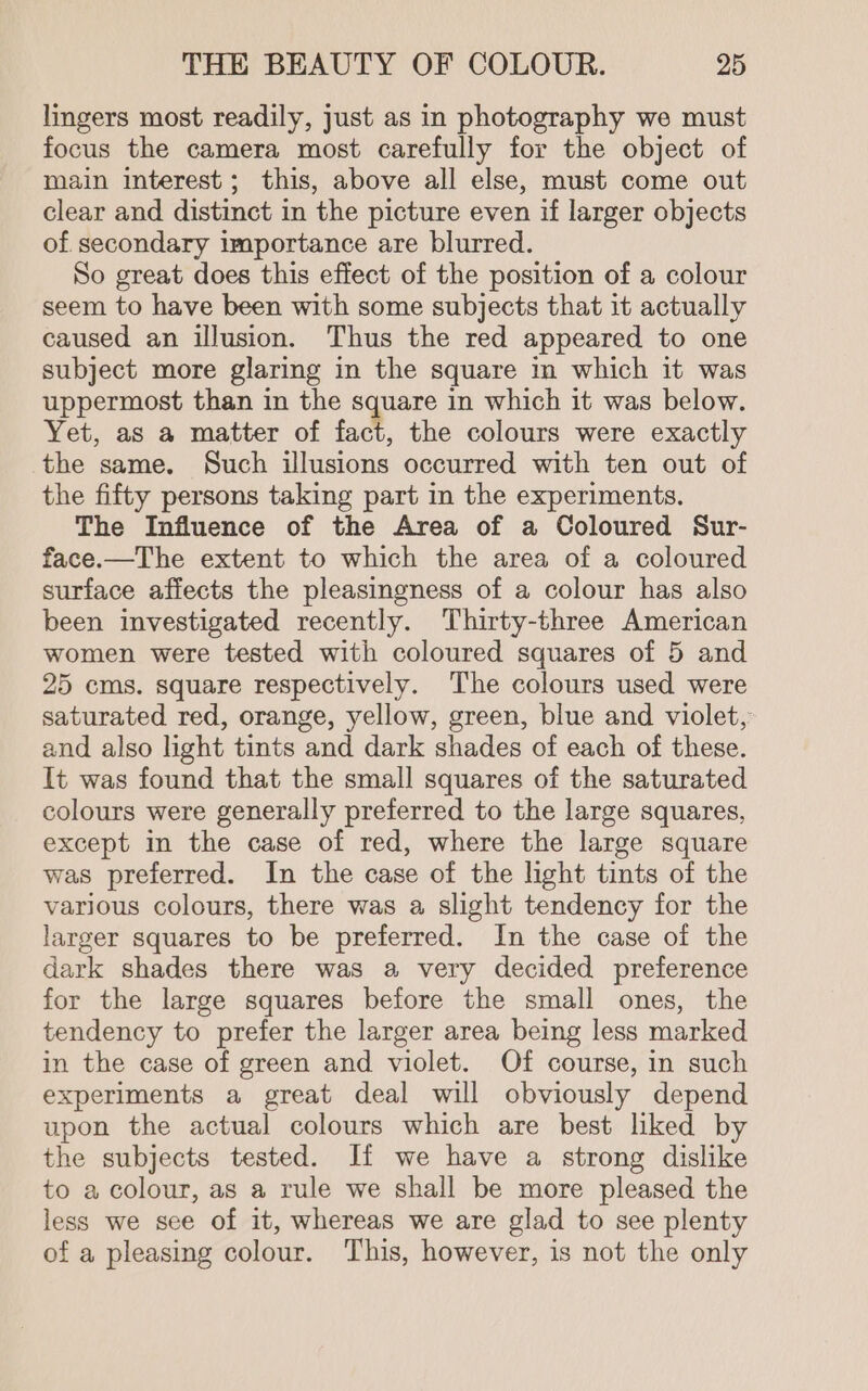 lingers most readily, just as in photography we must focus the camera most carefully for the object of main interest; this, above all else, must come out clear and distinct in the picture even if larger objects of secondary importance are blurred. So great does this effect of the position of a colour seem to have been with some subjects that it actually caused an illusion. Thus the red appeared to one subject more glaring in the square in which it was uppermost than in the square in which it was below. Yet, as a matter of fact, the colours were exactly the same. Such illusions occurred with ten out of the fifty persons taking part in the experiments. The Influence of the Area of a Coloured Sur- face.—The extent to which the area of a coloured surface affects the pleasingness of a colour has also been investigated recently. Thirty-three American women were tested with coloured squares of 5 and 25 ems. square respectively. The colours used were saturated red, orange, yellow, green, blue and violet, and also light tints and dark shades of each of these. It was found that the small squares of the saturated colours were generally preferred to the large squares, except in the case of red, where the large square was preferred. In the case of the light tints of the various colours, there was a slight tendency for the larger squares to be preferred. In the case of the dark shades there was a very decided preference for the large squares before the small ones, the tendency to prefer the larger area being less marked in the case of green and violet. Of course, in such experiments a great deal will obviously depend upon the actual colours which are best liked by the subjects tested. If we have a strong dislike to a colour, as a rule we shall be more pleased the less we see of it, whereas we are glad to see plenty of a pleasing colour. This, however, is not the only