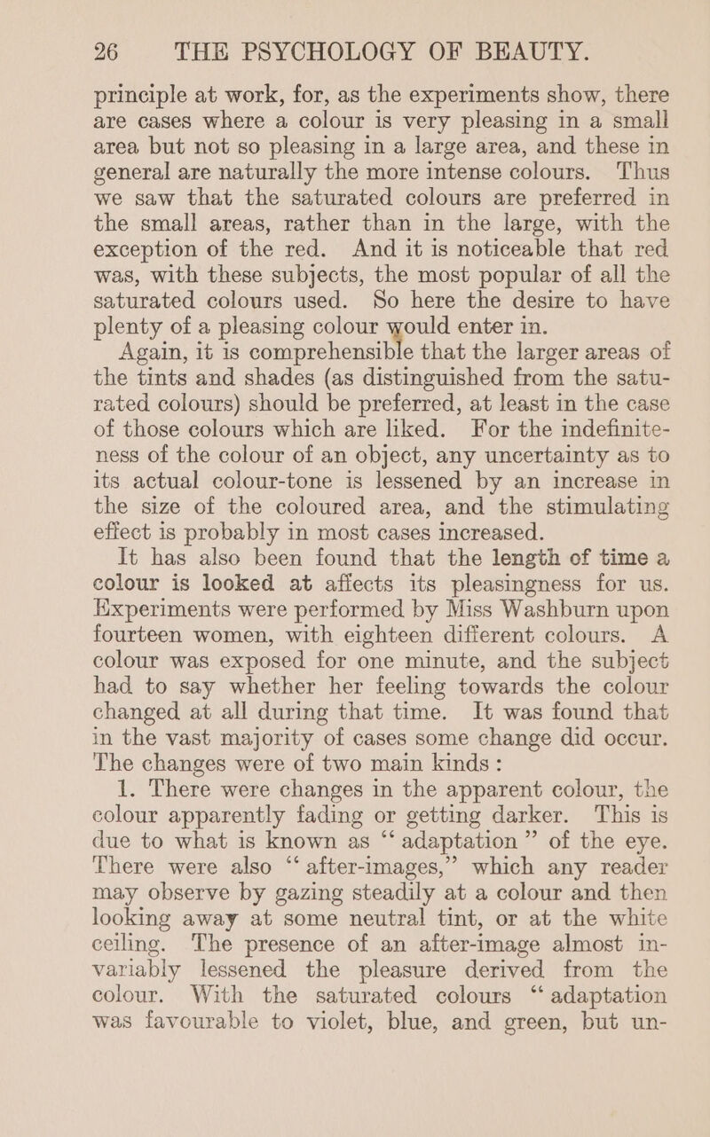 principle at work, for, as the experiments show, there are cases where a colour is very pleasing in a small area but not so pleasing in a large area, and these in general are naturally the more intense colours. Thus we saw that the saturated colours are preferred in the small areas, rather than in the large, with the exception of the red. And it is noticeable that red was, with these subjects, the most popular of all the saturated colours used. So here the desire to have plenty of a pleasing colour would enter in. Again, it is comprehensible that the larger areas of the tints and shades (as distinguished from the satu- rated colours) should be preferred, at least in the case of those colours which are liked. For the indefinite- ness of the colour of an object, any uncertainty as to its actual colour-tone is lessened by an increase in the size of the coloured area, and the stimulating effect is probably in most cases increased. It has also been found that the length of time a colour is looked at affects its pleasingness for us. Kixperiments were performed by Miss Washburn upon fourteen women, with eighteen different colours. A colour was exposed for one minute, and the subject had to say whether her feeling towards the colour changed at all during that time. It was found that in the vast majority of cases some change did occur. The changes were of two main kinds : 1. There were changes in the apparent colour, the colour apparently fading or getting darker. This is due to what is known as “‘ adaptation ” of the eye. There were also “‘ after-images,” which any reader may observe by gazing steadily at a colour and then looking away at some neutral tint, or at the white ceiling. The presence of an after-image almost in- variably lessened the pleasure derived from the colour. With the saturated colours “ adaptation was favourable to violet, blue, and green, but un-