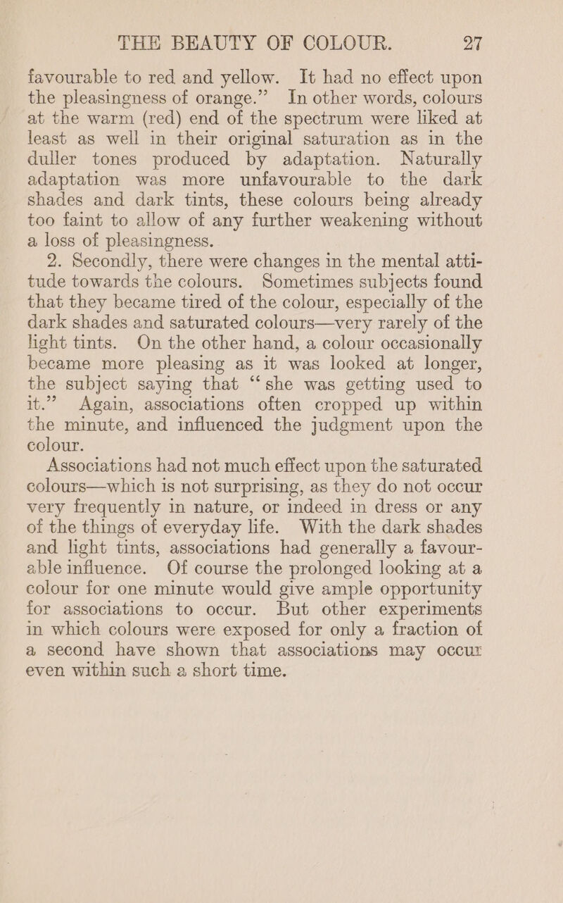 favourable to red and yellow. It had no effect upon the pleasingness of orange.” In other words, colours at the warm (red) end of the spectrum were liked at least as well in their original saturation as in the duller tones produced by adaptation. Naturally adaptation was more unfavourable to the dark shades and dark tints, these colours being already too faint to allow of any further weakening without a loss of pleasingness. 2. Secondly, there were changes in the mental atti- tude towards the colours. Sometimes subjects found that they became tired of the colour, especially of the dark shades and saturated colours—very rarely of the hght tints. On the other hand, a colour occasionally became more pleasing as it was looked at longer, the subject sayimg that ‘“‘she was getting used to it.” Again, associations often cropped up within the minute, and influenced the judgment upon the colour. Associations had not much effect upon the saturated colours—which is not surprising, as they do not occur very frequently in nature, or indeed in dress or any of the things of everyday life. With the dark shades and light tints, associations had generally a favour- able influence. Of course the prolonged looking at a colour for one minute would give ample opportunity for associations to occur. But other experiments in which colours were exposed for only a fraction of a second have shown that associations may occur even within such a short time.