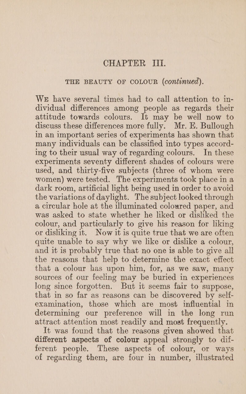 CHAPTER [III THE BEAUTY OF COLOUR (continued). We have several times had to call attention to in- dividual differences among people as regards their attitude towards colours. It may be well now to discuss these differences more fully. Mr. E. Bullough in an important series of experiments has shown that many individuals can be classified into types accord- ing to their usual way of regarding colours. In these experiments seventy different shades of colours were used, and thirty-five subjects (three of whom were women) were tested. The experiments took place in a dark room, artificial light being used in order to avoid the variations of daylight. The subject looked through a circular hole at the illuminated coloured paper, and was asked to state whether he liked or disliked the colour, and particularly to give his reason for liking or disliking it. Now it is quite true that we are often quite unable to say why we like or dislike a colour, and it is probably true that no one is able to give all the reasons that help to determine the exact effect that a colour has upon him, for, as we saw, many sources of our feeling may be buried in experiences long since forgotten. But it seems fair to suppose, that in so far as reasons can be discovered by self- examination, those which are most influential in determining our preference will in the long run attract attention most readily and most frequently. It was found that the reasons given showed that different aspects of colour appeal strongly to dii- ferent people. These aspects of colour, or ways of regarding them, are four in number, illustrated