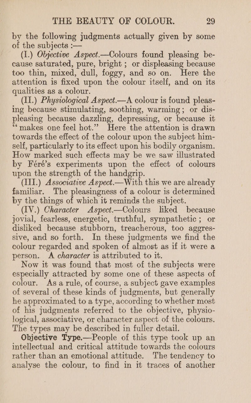 by the following judgments actually given by some of the subjects :— (I.) Objective Aspect——Colours found pleasing be- cause saturated, pure, bright ; or displeasing because too thin, mixed, dull, foggy, and so on. Here the attention is fixed upon the colour itself, and on its qualities as a colour. (II.) Physiological Aspect.—A colour is found pleas- ing because stimulating, soothing, warming; or dis- pleasing because dazzling, depressing, or because it **makes one feel hot.’ Here the attention is drawn towards the effect of the colour upon the subject him- self, particularly to its effect upon his bodily organism. How marked such effects may be we saw illustrated by Féré’s experiments upon the effect - colours upon the strength of the handgrip. (III.) Associative Aspect.—With this we are already familiar. The pleasingness of a colour is determined by the things of which it reminds the subject. (IV.) Character Aspect—Colours lked because jovial, fearless, energetic, truthful, sympathetic ; or disliked because stubborn, treacherous, too aggres- sive, and so forth. In these judgments we find the colour regarded and spoken of almost as if it were a person. A character is attributed to it. Now it was found that most of the subjects were especially attracted by some one of these aspects of colour. Asa rule, of course, a subject gave examples of several of these kinds of judgments, but generally he approximated to a type, according to whether most of his judgments referred to the objective, physio- logical, associative, or character aspect of the colours. The types may be described in fuller detail. Objective Type.—People of this type took up an intellectual and critical attitude towards the colours rather than an emotional attitude. The tendency to analyse the colour, to find in it traces of another