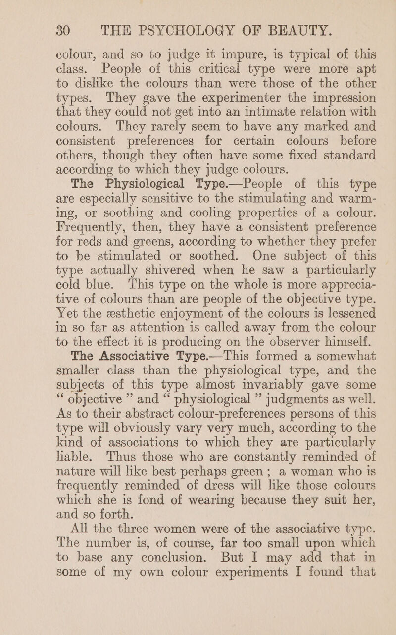 colour, and so to judge it impure, is typical of this class. People of this critical type were more apt to dislike the colours than were those of the other types. They gave the experimenter the impression that they could not get into an intimate relation with colours. They rarely seem to have any marked and consistent preferences for certain colours before others, though they often have some fixed standard according to which they judge colours. The Physiological Type.—People of this type are especially sensitive to the stimulating and warm- ing, or soothing and cooling properties of a colour. Frequently, then, they have a consistent preference for reds and greens, according to whether they prefer to be stimulated or soothed. One subject of this type actually shivered when he saw a particularly cold blue. This type on the whole is more apprecia- tive of colours than are people of the objective type. Yet the esthetic enjoyment of the colours is lessened in so far as attention is called away from the colour to the effect it is producing on the observer himself. The Associative Type.—This formed a somewhat smaller class than the physiological type, and the subjects of this type almost invariably gave some “ objective ” and “ physiological ” judgments as well. As to their abstract colour-preferences persons of this type wil obviously vary very much, according to the kind of associations to which they are particularly liable. Thus those who are constantly reminded of nature will like best perhaps green ; a woman who is frequently reminded of dress will like those colours which she is fond of wearing because they suit her, and so forth. All the three women were of the associative type. The number is, of course, far too small upon which to base any conclusion. But I may add that in some of my own colour experiments I found that