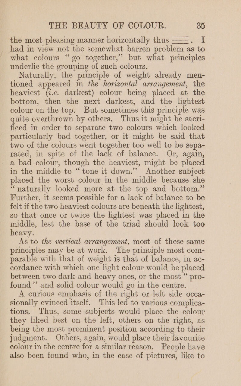 the most pleasing manner horizontally thus ——. I had in view not the somewhat barren problem as to what colours “go together,” but what principles underlie the grouping of such colours. Naturally, the principle of weight already men- tioned appeared in the horizontal arrangement, the heaviest (t.e. darkest) colour being placed at the bottom, then the next darkest, and the lghtest colour on the top. But sometimes this principle was quite overthrown by others. Thus it might be sacri- ficed in order to separate two colours which looked particularly bad together, or it might be said that two of the colours went together too well to be sepa- rated, in spite of the lack of balance. Or, again, a bad colour, though the heaviest, might be placed in the middle to “tone it down.” Another subject placed the worst colour in the middle because she “naturally looked more at the top and bottom.” Further, it seems possible for a lack of balance to be felt if the two heaviest colours are beneath the lightest, so that once or twice the hghtest was placed in the middle, lest the base of the triad should look too heavy. As to the vertical arrangement, most of these same principles may be at work. The principle most com- parable with that of weight is that of balance, in ac- cordance with which one light colour would be placed between two dark and heavy ones, or the most “ pro- found ” and solid colour would go in the centre. A curious emphasis of the right or left side occa- sionally evinced itself. This led to various complica- tions. Thus, some subjects would place the colour they liked best on the left, others on the right, as being the most prominent position according to their judgment. Others, again, would place their favourite colour in the centre for a similar reason. People have also been found who, in the case of pictures, like to