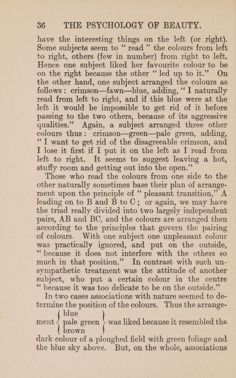 have the interesting things on the left (or right). Some subjects seem to “ read ”’ the colours from left to right, others (few in number) from right to left. Hence one subject liked her favourite colour to be on the right because the other “led up to it.” On the other hand, one subject arranged the colours as follows : crimson—fawn—blue, adding, “ I naturally read from left to right, and if this blue were at the left it would be impossible to get rid of it before passing to the two others, because of ‘its aggressive qualities.” Again, a subject arranged three other colours thus: crimson—green—pale green, adding, ““T want to get rid of the disagreeable crimson, and I lose it first if I put it on the left as I read from left to right. It seems to suggest leaving a hot, stuffy room and getting out into the open.” Those who read the colours from one side to the other naturally sometimes base their plan of arrange- ment upon the principle of “ pleasant transition,” A leading on to B and B to C; or again, we may have the triad really divided into two largely independent pairs, AB and BC, and the colours are arranged then according to the principles that govern the pairing of colours. With one subject one unpleasant colour was practically ignored, and put on the outside, “because it does not interfere with the others so much in that position.” In contrast with such un- sympathetic treatment was the attitude of another subject, who put a certain colour in the centre “ because it was too delicate to be on the outside.” In two cases associations with nature seemed to de- termine the position of the colours. Thus the arrange- brown dark colour of a ploughed field with green foliage and. the blue sky above. But, on the whole, associations blue nent pale green - was liked because it resembled the