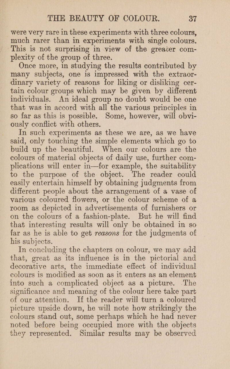 were very rare in these experiments with three colours, much rarer than in experiments with single colours. This is not surprising in view of the ‘greater com- plexity of the group of three. Once more, in studying the results moutbued by many subjects, one is impressed with the extraor- dinary variety of reasons for liking or disliking cer- tain colour groups which may be given by different individuals. An ideal group no doubt would be one that was in accord with all the various principles in so far as this is possible. Some, however, will obvi- ously conflict with others. In such experiments as these we are, as we have said, only touching the simple elements which go to build up the beautiful. When our colours are the colours of material objects of daily use, further com- plications will enter in—for example, the suitability to the purpose of the object. The reader could easily entertain himself by obtaining judgments from different people about the arrangement of a vase of various coloured flowers, or the colour scheme of a room as depicted in advertisements of furnishers or on the colours of a fashion-plate. But he will find that interesting results will only be obtained in so far as he is able to get reasons for the judgments of his subjects. In concluding the chapters on colour, we may add that, great as its influence is in the pictorial and decorative arts, the immediate effect of individual colours is modified as soon as it enters as an element into such a complicated object as a picture. .The significance and meaning of the colour here take part of our attention. If the reader will turn a coloured picture upside down, he will note how strikingly the colours stand out, some perhaps which he had never noted before being occupied more with the objects they represented. Similar results may be observed