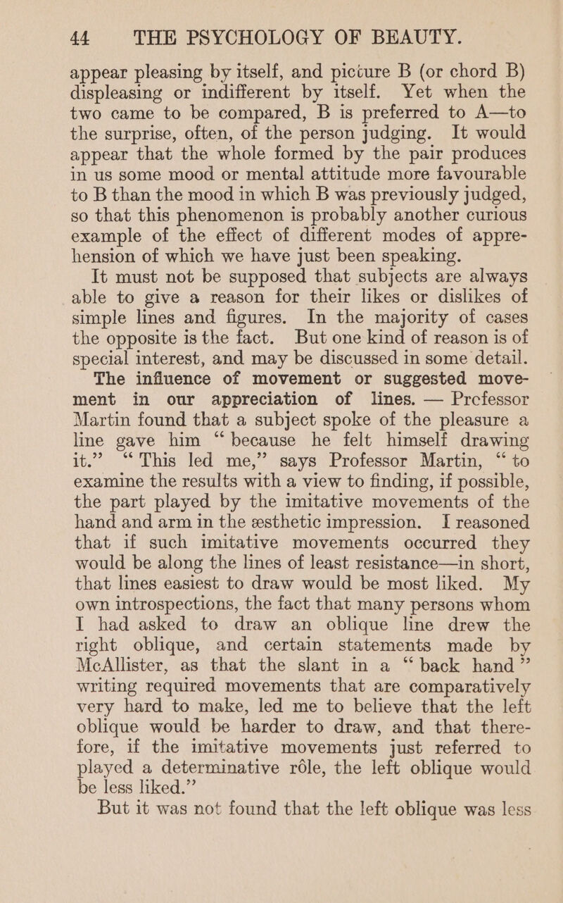 appear pleasing by itself, and picture B (or chord B) displeasing or indifferent by itself. Yet when the two came to be compared, B is preferred to A—to the surprise, often, of the person judging. It would appear that the whole formed by the pair produces in us some mood or mental attitude more favourable to B than the mood in which B was previously judged, so that this phenomenon is probably another curious example of the effect of different modes of appre- hension of which we have just been speaking. It must not be supposed that subjects are always able to give a reason for their likes or dislikes of simple lines and figures. In the majority of cases the opposite is the fact. But one kind of reason is of special interest, and may be discussed in some detail. The influence of movement or suggested move- ment in our appreciation of lines. — Prcfessor Martin found that a subject spoke of the pleasure a line gave him “because he felt himself drawing it.” “This led me,” says Professor Martin, “ to examine the results with a view to finding, if possible, the part played by the imitative movements of the hand and arm in the esthetic impression. I reasoned that if such imitative movements occurred they would be along the lines of least resistance—in short, that lines easiest to draw would be most liked. My own introspections, the fact that many persons whom I had asked to draw an oblique line drew the right oblique, and certain statements made by McAllister, as that the slant in a “ back hand ” writing required movements that are comparatively very hard to make, led me to believe that the left oblique would be harder to draw, and that there- fore, if the imitative movements just referred to played a determinative role, the left oblique would be less liked.” But it was not found that the left oblique was less