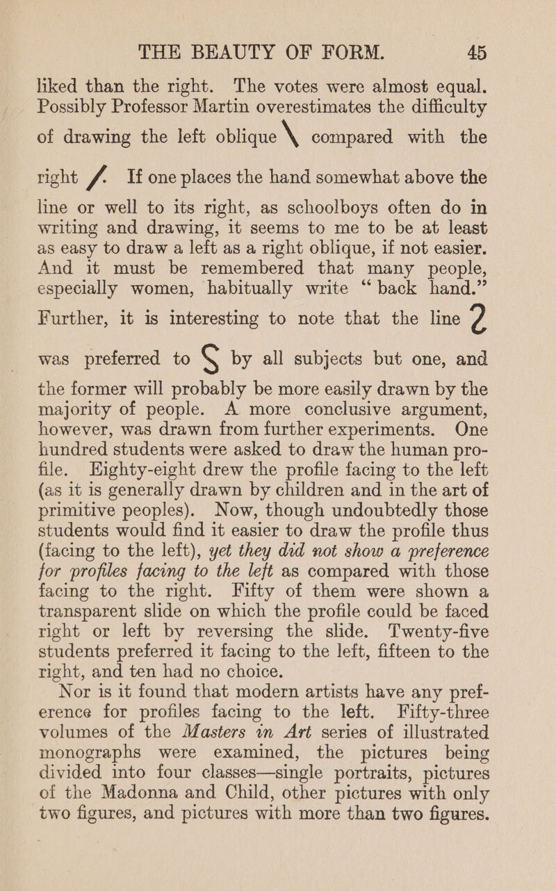 liked than the right. The votes were almost equal. Possibly Professor Martin overestimates the difficulty of drawing the left oblique \ compared with the right / If one places the hand somewhat above the line or well to its right, as schoolboys often do in writing and drawing, it seems to me to be at least as easy to draw a left as a right oblique, if not easier. And it must be remembered that many people, especially women, habitually write “back hand.” Further, it is interesting to note that the line 2 was preferred to \ by all subjects but one, and p j the former will probably be more easily drawn by the majority of people. A more conclusive argument, however, was drawn from further experiments. One hundred students were asked to draw the human pro- file. Highty-eight drew the profile facing to the left (as it is generally drawn by children and in the art of primitive peoples). Now, though undoubtedly those students would find it easier to draw the profile thus (facing to the left), yet they ded not show a preference for profiles facing to the left as compared with those facing to the right. Fifty of them were shown a transparent slide on which the profile could be faced right or left by reversing the slide. Twenty-five students preferred it facing to the left, fifteen to the right, and ten had no choice. Nor is it found that modern artists have any pref- erence for profiles facing to the left, Fifty-three volumes of the Masters in Art series of illustrated monographs were examined, the pictures being divided into four classes—single portraits, pictures of the Madonna and Child, other pictures with only two figures, and pictures with more than two figures.