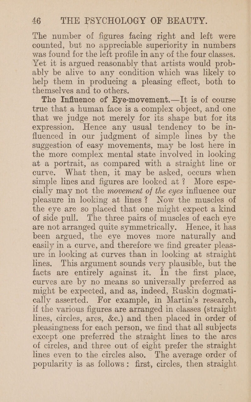 The number of figures facing right and left were counted, but no appreciable superiority In numbers was found for the left profile in any of the four classes. Yet it is argued reasonably that artists would prob- ably be alive to any condition which was likely to help them in producing a pleasing effect, both to themselves and to others. The Influence of Eye-movement.—lIt is of course true that a human face is a complex object, and one that we judge not merely for its shape but for its expression. Hence any usual tendency to be in- fluenced in our judgment of simple lines by the suggestion of easy movements, may be lost here in the more complex mental state involved in looking at a portrait, as compared with a straight line or curve. What then, it may be asked, occurs when simple lines and figures are looked at? More espe- cially may not the movement of the eyes influence our pleasure in looking at lines? Now the muscles of the eye are so placed that one might expect a kind of side pull. The three pairs of muscles of each eye are not arranged quite symmetrically. Hence, it has been argued, the eye moves more naturally and easily in a curve, and therefore we find greater pleas- ure in looking at curves than in looking at straight lines. This argument sounds very plausible, but the facts are entirely against it. In the first place, curves are by no means so universally preferred as might be expected, and as, indeed, Ruskin dogmati- cally asserted. For example, in Martin’s research, if the various figures are arranged in classes (straight lines, circles, arcs, &amp;c.) and then placed in order of pleasingness for each person, we find that all subjects except one preferred the straight lines to the arcs of circles, and three out of eight prefer the straight lines even to the circles also. The average order of popularity is as follows: first, circles, then straight.