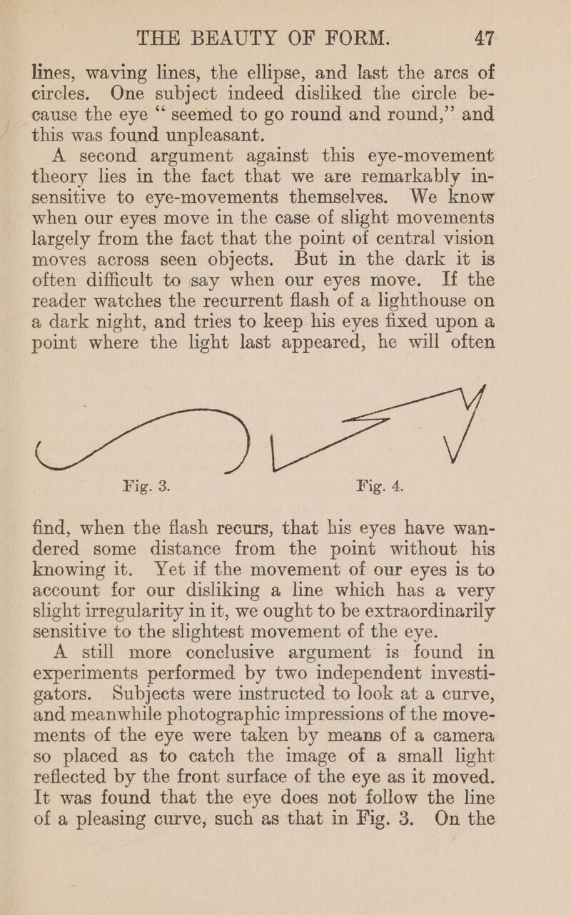 lines, waving lines, the ellipse, and last the arcs of circles. One subject indeed disliked the circle be- cause the eye “ seemed to go round and round,” and this was found unpleasant. A second argument against this eye-movement theory lies in the fact that we are remarkably in- sensitive to eye-movements themselves. We know when our eyes move in the case of slight movements largely from the fact that the point of central vision moves across seen objects. But in the dark it is often difficult to say when our eyes move. If the reader watches the recurrent flash of a hghthouse on a dark night, and tries to keep his eyes fixed upon a point where the light last appeared, he will often Fig. 3. Fig. 4. find, when the fiash recurs, that his eyes have wan- dered some distance from the pomt without his knowing it. Yet if the movement of our eyes is to account for our disliking a line which has a very slight irregularity in it, we ought to be extraordinarily sensitive to the slightest movement of the eye. A still more conclusive argument is found in experiments performed by two independent investi- gators. Subjects were instructed to look at a curve, and meanwhile photographic impressions of the move- ments of the eye were taken by means of a camera so placed as to catch the image of a small light reflected by the front surface of the eye as it moved. It was found that the eye does not follow the line of a pleasing curve, such as that in Fig. 3. On the