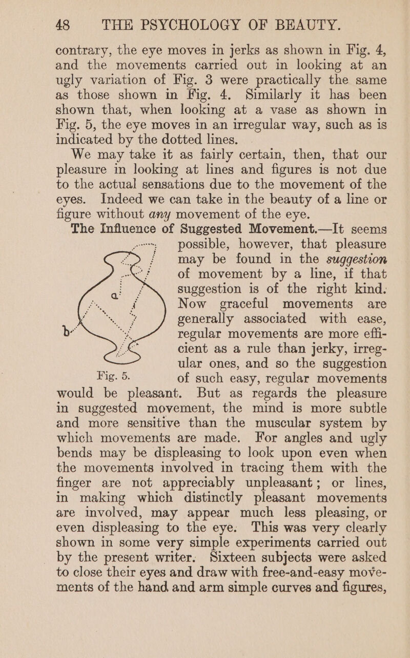 contrary, the eye moves in jerks as shown in Fig, 4, and the movements carried out in looking at an ugly variation of Wig. 3 were practically the same as those shown im Vig. 4. Similarly it has been shown that, when looking at a vase as shown in Fig. 5, the eye moves in an irregular way, such as is indicated by the dotted lines. We may take it as fairly certain, then, that our pleasure in looking at lines and figures is not due to the actual sensations due to the movement of the eyes. Indeed we can take in the beauty of a line or figure without any movement of the eye. The Influence of Suggested Movement.—It seems --; possible, however, that pleasure ' may be found in the suggestion of movement by a line, if that suggestion is of the right kind. Now graceful movements are generally associated with ease, regular movements are more effi- cient as a rule than jerky, irreg- war ones, and so the suggestion Fig. 5. of such easy, regular movements would be pleasant. But as regards the pleasure in suggested movement, the mind is more subtle and more sensitive than the muscular system by which movements are made. For angles and ugly bends may be displeasing to look upon even when the movements involved in tracing them with the finger are not appreciably unpleasant; or lines, in making which distinctly pleasant movements are involved, may appear much less pleasing, or even displeasing to the eye: This was very clearly shown in some very simple experiments carried out by the present writer. Sixteen subjects were asked to close their eyes and draw with free-and-easy move- ments of the hand and arm simple curves and figures,