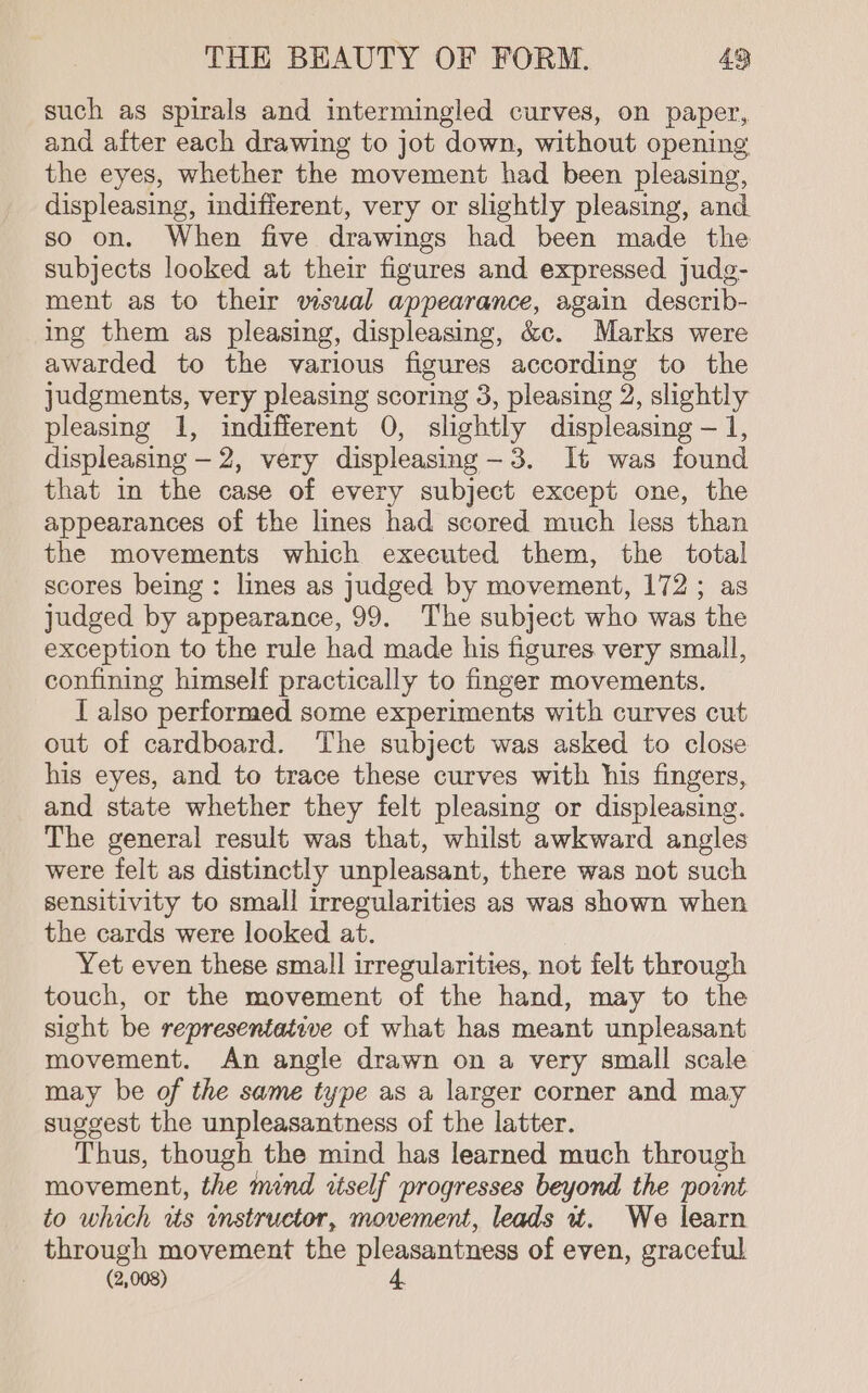 such as spirals and intermingled curves, on paper, and after each drawing to jot down, without opening the eyes, whether the movement had been pleasing, displeasing, indifferent, very or slightly pleasing, and so on. When five drawings had been made the subjects looked at their figures and expressed judg- ment as to their visual appearance, again describ- ing them as pleasing, displeasing, &amp;c. Marks were awarded to the various figures according to the judgments, very pleasing scoring 3, pleasing 2, slightly pleasing 1, indifferent 0, slightly displeasing — 1, displeasing - 2, very displeasing-3. It was found that in the case of every subject except one, the appearances of the lines had scored much less than the movements which executed them, the total scores being: lines as judged by movement, 172; as judged by appearance, 99. The subject who was the exception to the rule had made his figures very small, confining himself practically to finger movements. I also performed some experiments with curves cut out of cardboard. The subject was asked to close his eyes, and to trace these curves with his fingers, and state whether they felt pleasing or displeasing. The general result was that, whilst awkward angles were felt as distinctly unpleasant, there was not such sensitivity to small irregularities as was shown when the cards were looked at. Yet even these small irregularities, not felt through touch, or the movement of the hand, may to the sight be representative of what has meant unpleasant movement. An angle drawn on a very small scale may be of the same type as a larger corner and may suggest the unpleasantness of the latter. Thus, though the mind has learned much through movement, the mind itself progresses beyond the point to which tts instructor, movement, leads ut. We learn through movement the pleasantness of even, graceful (2,008) 4.