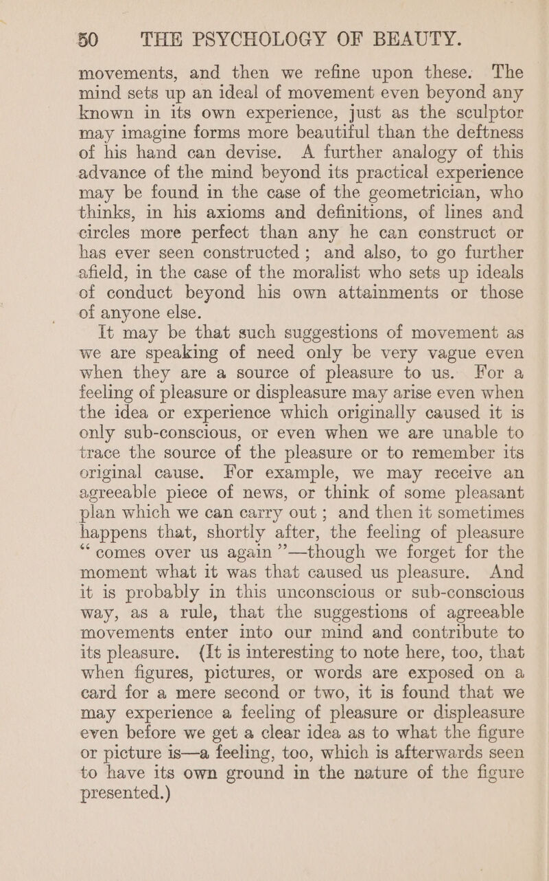 movements, and then we refine upon these. The mind sets up an ideal of movement even beyond any known in its own experience, just as the sculptor may imagine forms more beautiful than the deftness of his hand can devise. A further analogy of this advance of the mind beyond its practical experience may be found in the case of the geometrician, who thinks, in his axioms and definitions, of lines and circles more perfect than any he can construct or has ever seen constructed; and also, to go further afield, in the case of the moralist who sets up ideals of conduct beyond his own attainments or those of anyone else. It may be that such suggestions of movement as we are speaking of need only be very vague even when they are a source of pleasure to us. For a feeling of pleasure or displeasure may arise even when the idea or experience which originally caused it is only sub-conscious, or even when we are unable to trace the source of the pleasure or to remember its original cause. For example, we may receive an agreeable piece of news, or think of some pleasant plan which we can carry out; and then it sometimes happens that, shortly after, the feeling of pleasure *“ comes over us again ’—though we forget for the moment what it was that caused us pleasure. And it is probably in this unconscious or sub-conscious way, as a rule, that the suggestions of agreeable movements enter into our mind and contribute to its pleasure. (It is interesting to note here, too, that when figures, pictures, or words are exposed on a card for a mere second or two, it is found that we may experience a feeling of pleasure or displeasure even before we get a clear idea as to what the figure or picture is—a feeling, too, which is afterwards seen to have its own ground in the nature of the figure presented.)