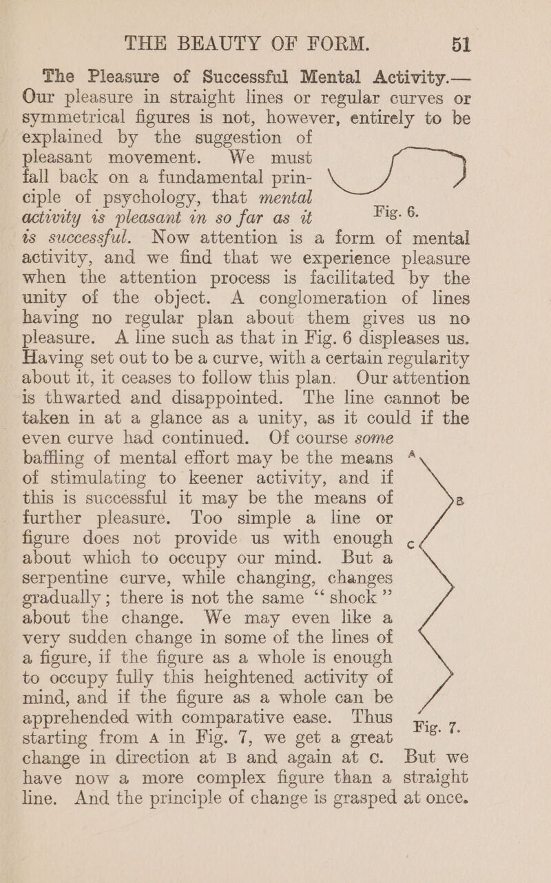 The Pleasure of Successful Mental Activity.— Our pleasure in straight lines or regular curves or symmetrical figures is not, however, entirely to be explained by the suggestion of pleasant movement. We must fall back on a fundamental prin- ciple of psychology, that mental actwity 1s pleasant in so far as i eee as successful. Now attention is a form of mental activity, and we find that we experience pleasure when the attention process is facilitated by the unity of the object. A conglomeration of lines having no regular plan about them gives us no pleasure. A line such as that in Fig. 6 displeases us. Having set out to be a curve, with a certain regularity about it, it ceases to follow this plan. Our attention is thwarted and disappointed. The line cannot be taken in at a glance as a unity, as it could if the - even curve had continued. Of course some _ baffling of mental effort may be the means “ of stimulating to keener activity, and if this is successful 1t may be the means of B further pleasure. Too simple a line or figure does not provide us with enough , about which to occupy our mind. But a serpentine curve, while changing, changes gradually ; there is not the same “ shock ” about the change. We may even like a very sudden change in some of the lines of a figure, if the figure as a whole is enough to occupy fully this heightened activity of mind, and if the figure as a whole can be apprehended with comparative ease. Thus ,. : starting from A in Fig. 7, we get a great an change in direction at B and again at c. But we have now a more complex figure than a straight line. And the principle of change is grasped at once.