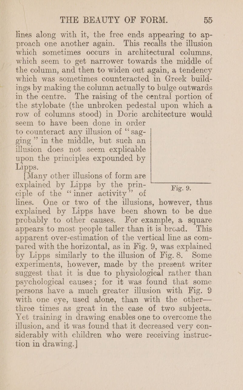 lines along with it, the free ends appearing to ap- proach one another again. This recalls the illusion which sometimes occurs in architectural columns, which seem to get narrower towards the middle oi the column, and then to widen out again, a tendency which was sometimes counteracted in Greek build- ings by making the column actually to bulge outwards in the centre. The raising of the central portion of the stylobate (the unbroken pedestal upon which a row of columns stood) in Doric architecture would. seem to have been done in order to counteract any illusion of “sag- ging’ inthe middle, but such an illusion does not seem explicable upon the principles expounded by Lipps. [Many other illusions of form are explained by Lipps by the prin- Fig. 9. ciple of the ‘‘inner activity” of ; lines. One or two of the illusions, however, thus explained by Lipps have been shown to be due probably to other causes. For example, a square appears to most people taller than it is brcad. This apparent over-estimation of the vertical line as com- pared with the horizontal, as in Fig. 9, was explained by Lipps similarly to the illusion of Vig.8. Some experiments, however, made by the present writer suggest that it is due to physiological rather than psychological causes; for it was found that some persons have a much greater illusion with Fig. 9 with one eye, used alone, than with the other— three times as great in the case of two subjects. Yet training in drawing enables one to overcome the illusion, and it was found that it decreased very con- siderably with children who were receiving instruc- tion in drawing. |