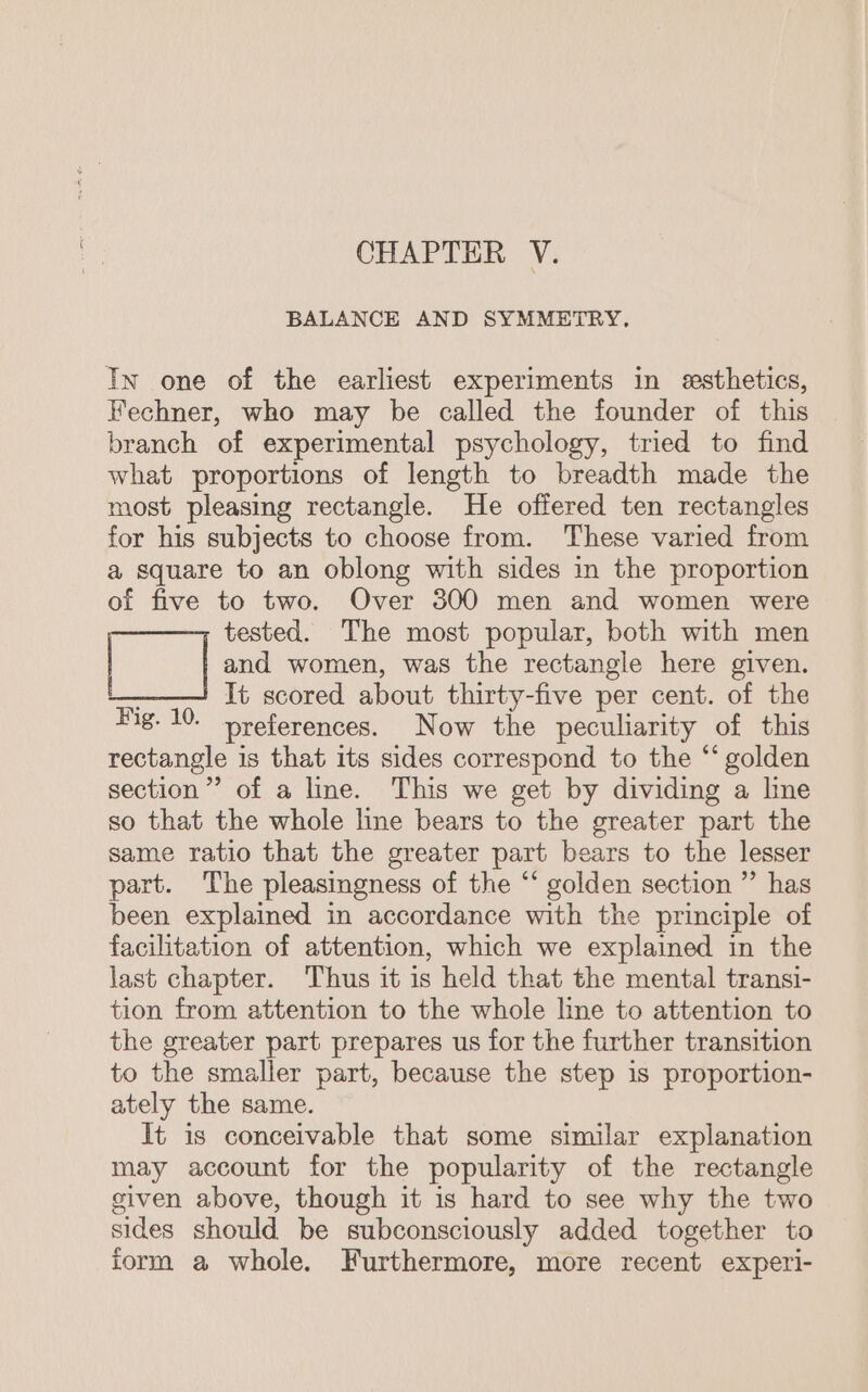 CHAPTER V. BALANCE AND SYMMETRY. In one of the earliest experiments in esthetics, Fechner, who may be called the founder of this branch of experimental psychology, tried to find what proportions of length to breadth made the most pleasing rectangle. He offered ten rectangles for his subjects to choose from. These varied from a square to an oblong with sides in the proportion of five to two. Over 300 men and women were tested. The most popular, both with men and women, was the rectangle here given. ; It scored about thirty-five per cent. of the Hig. 10. preferences. Now the peculiarity of this rectangle is that its sides correspond to the “ golden section”’ of a line. This we get by dividing a line so that the whole line bears to the greater part the same ratio that the greater part bears to the lesser part. The pleasingness of the “ golden section ” has been explained in accordance with the principle of facilitation of attention, which we explained in the last chapter. Thus it is held that the mental transi- tion from attention to the whole line to attention to the greater part prepares us for the further transition to the smaller part, because the step is proportion- ately the same. It is conceivable that some similar explanation may account for the popularity of the rectangle given above, though it 1s hard to see why the two sides should be subconsciously added together to iorm a whole. Furthermore, more recent experi-