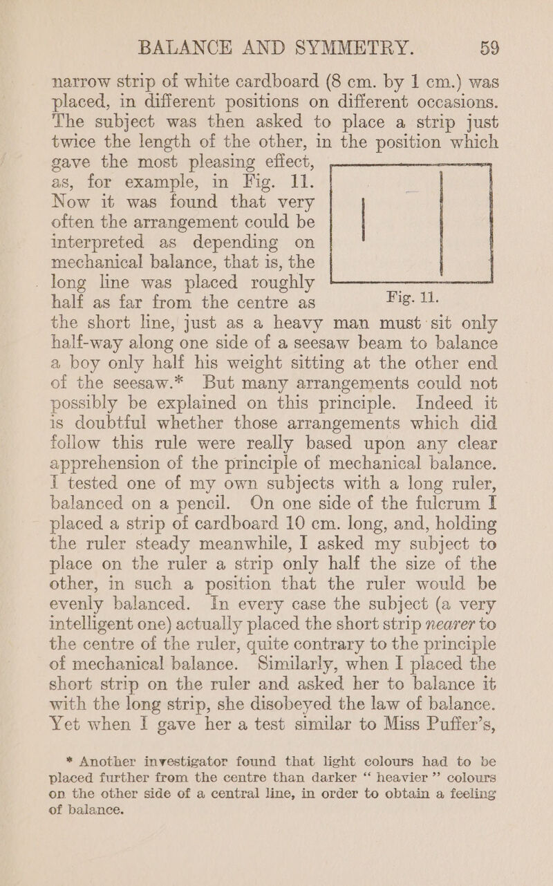 narrow strip of white cardboard (8 cm. by 1 cm.) was placed, in different positions on different occasions. The subject was then asked to place a strip just twice the length of the other, in the pees which gave the most pleasing effect, | as, for example, in Fig. 11. Now it was found that very often the arrangement could be interpreted as depending on mechanical balance, that is, the _ long line was placed roughly half as far from the centre as the short line, just as a heavy man must sit only half-way along one side of a seesaw beam to balance a boy only half his weight sitting at the other end of the seesaw.* But many arrangements could not possibly be explained on this principle. Indeed it is doubtful whether those arrangements which did follow this rule were really based upon any clear apprehension of the principle of mechanical balance. I tested one of my own subjects with a long ruler, balanced on a pencil. On one side of the fulcrum I placed a strip of cardboard 10 cm. long, and, holding the ruler steady meanwhile, I asked my subject to place on the ruler a strip only half the size of the other, in such a position that the ruler would be evenly balanced. In every case the subject (a very intelligent one) actually placed the short strip nearer to the centre of the ruler, quite contrary to the principle of mechanical balance. Similarly, when I placed the short strip on the ruler and asked her to balance it with the long strip, she disobeyed the law of balance. Yet when I gave her a test similar to Miss Puffer’s, * Another investigator found that light colours had to be placed further from the centre than darker “ heavier ” colours on the other side of a central line, in order to obtain a feeling of balance.