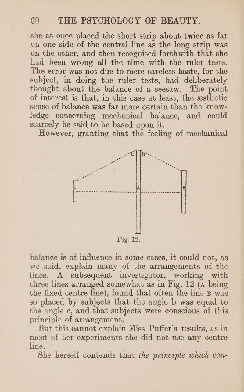 she at once placed the short strip about twice as far on one side of the central line as the long strip was on the other, and then recognised forthwith that she had been wrong all the time with the ruler tests. The error was not due to mere careless haste, for the subject, in doing the ruler tests, had deliberately thought about the balance of a seesaw. The point of interest is that, in this case at least, the esthetic sense of balance was far more certain than the know- ledge concerning mechanical balance, and could scarcely be said to be based upon it. However, granting that the feeling of mechanical Fig. 12. balance is of influence in some cases, it could not, as we said, explain many of the arrangements of the lmes. A subsequent investigator, working with three lines arranged somewhat as in Fig. 12 (a being the fixed centre line), found that often the line B was so placed by subjects that the angle b was equal to the angle c, and that subjects were conscious of this principle of arrangement. But this cannot explain Miss Puffer’s results, as in most of her experiments she did not use any centre line. - She herseli contends that the principle which con-