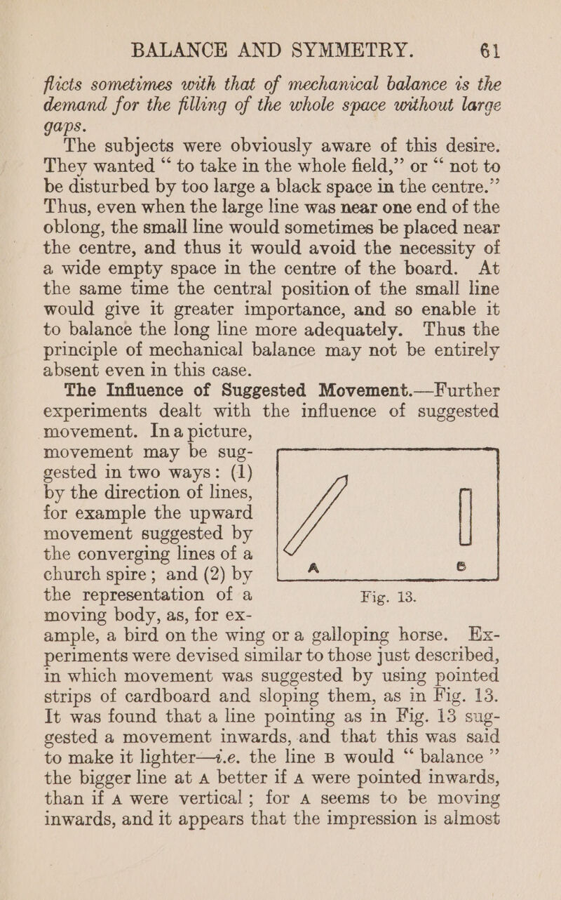 flicts sometimes with that of mechanical balance is the demand for the filling of the whole space without large gaps. The subjects were obviously aware of this desire. They wanted “ to take in the whole field,” or “ not to be disturbed by too large a black space in the centre.”’ Thus, even when the large line was near one end of the oblong, the small line would sometimes be placed near the centre, and thus it would avoid the necessity of a wide empty space in the centre of the board. At the same time the central position of the small line would give it greater importance, and so enable it to balance the long line more adequately. Thus the principle of mechanical balance may not be entirely absent even in this case. The Influence of Suggested Movement.—Further experiments dealt with the influence of suggested movement. Ina picture, movement may be sug- gested in two ways: (1) by the direction of lines, for example the upward movement suggested by the converging lines of a church spire; and (2) by the representation of a Fig. 13. moving body, as, for ex- ample, a bird on the wing ora galloping horse. Ex- periments were devised similar to those just described, in which movement was suggested by using pointed strips of cardboard and sloping them, as in Fig. 13. It was found that a line pointing as in Fig. 13 sug- gested a movement inwards, and that this was said to make it lighter—+.e. the line B would “ balance ” the bigger line at a better if A were pointed inwards, than if A were vertical ; for A seems to be moving inwards, and it appears that the impression is almost