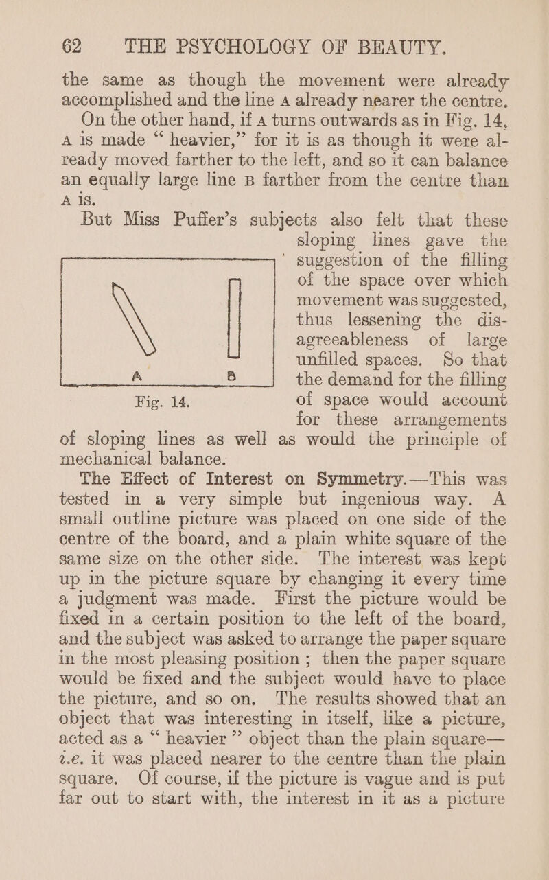 the same as though the movement were already accomplished and the line a already nearer the centre. On the other hand, if a turns outwards as in Fig. 14, A is made “ heavier,” for it is as though it were al- ready moved farther to the left, and so it can balance an equally large line B farther from the centre than A is. But Miss Puffer’s subjects also felt that these sloping lines gave the ' suggestion of the filling of the space over which movement was suggested, thus lessening the dis- agreeableness of large unfilled spaces. So that the demand for the filling Fig. 14. of space would account for these arrangements of sloping lines as well as would the principle of mechanical balance. The Hffect of Interest on Symmetry.—This was tested in a very simple but ingenious way. A small outline picture was placed on one side of the centre of the board, and a plain white square of the same size on the other side. The interest was kept up in the picture square by changing it every time a judgment was made. First the picture would be fixed in a certain position to the left of the board, and the subject was asked to arrange the paper square in the most pleasing position ; then the paper square would be fixed and the subject would have to place the picture, and so on. The results showed that an object that was interesting in itself, like a picture, acted as a “ heavier ” object than the plain square— z.€. it was placed nearer to the centre than the plain square. Of course, if the picture is vague and is put far out to start with, the interest in it as a picture