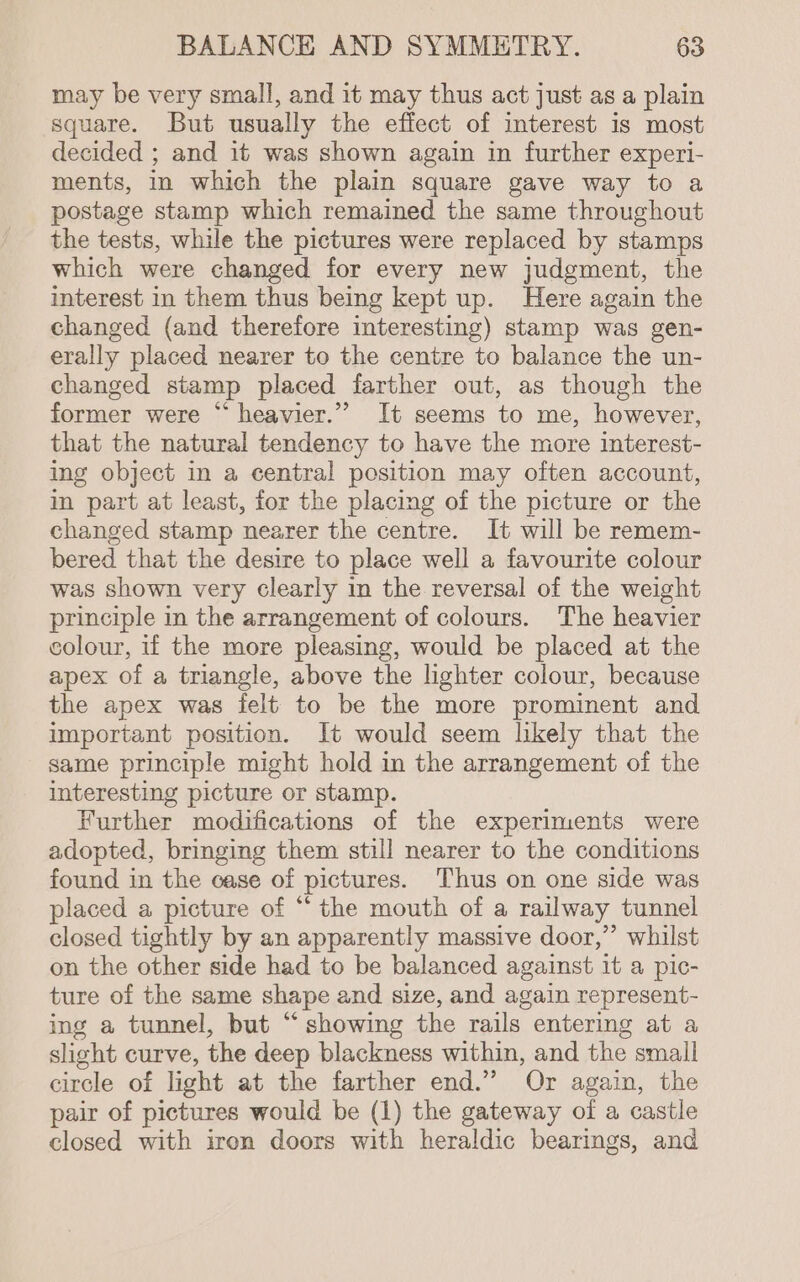 may be very small, and it may thus act just as a plain square. But usually the effect of interest is most decided ; and it was shown again in further experi- ments, in which the plain square gave way to a postage stamp which remained the same throughout the tests, while the pictures were replaced by stamps which were changed for every new judgment, the interest in them thus being kept up. Here again the changed (and therefore interesting) stamp was gen- erally placed nearer to the centre to balance the un- changed stamp placed farther out, as though the former were “ heavier.’’ It seems to me, however, that the natural tendency to have the more interest- ing object in a central position may often account, in part at least, for the placing of the picture or the changed stamp nearer the centre. It will be remem- bered that the desire to place well a favourite colour was shown very clearly in the reversal of the weight principle in the arrangement of colours. The heavier colour, if the more pleasing, would be placed at the apex of a triangle, above the lighter colour, because the apex was felt to be the more prominent and important position. It would seem likely that the same principle might hold in the arrangement of the interesting picture or stamp. Further modifications of the experiments were adopted, bringing them still nearer to the conditions found in the case of pictures. Thus on one side was placed a picture of “the mouth of a railway tunnel closed tightly by an apparently massive door,” whilst on the other side had to be balanced against it a pic- ture of the same shape and size, and again represent- ing a tunnel, but “showing the rails entering at a slight curve, the deep blackness within, and the small circle of light at the farther end.” Or again, the pair of pictures would be (1) the gateway of a castle closed with iron doors with heraldic bearings, and